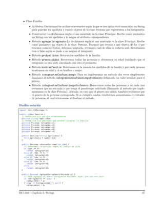 Clase Familia:
• Atributos: Declaramos los atributos necesarios seg´un lo que se nos indica en el enunciado: un String
para guardar los apellidos y cuatro objetos de la clase Persona que representen a los integrantes.
• Constructor: Lo declaramos seg´un el uso mostrado en la clase Principal. Recibe como par´ametro
un String con los apellidos y lo asigna al atributo correspondiente.
• M´etodo agregarIntegrante: Lo declaramos seg´un el uso mostrado en la clase Principal. Recibe
como par´ametro un objeto de la clase Persona. Tenemos que revisar a qu´e objeto, de los 4 que
tenemos como atributos, debemos asignarlo, revisando cu´al de ellos es todav´ıa null. Retornamos
true o false seg´un se pudo o no asignar el integrante.
• M´etodo getApellidos: Retorna los apellidos de la familia.
• M´etodo promedioEdad: Recorremos todas las personas y obtenemos su edad (cuidando que el
integrante no sea null) calculando con esto el promedio.
• M´etodo mostrarFamilia: Mostramos en la consola los apellidos de la familia y por cada persona
mostramos su edad y si es hombre o mujer.
• M´etodo integrantesConPasatiempo: Para no implementar un m´etodo dos veces simplemente
llamamos al m´etodo integrantesConPasatiempoPorGenero deﬁniendo un valor inv´alido para el
g´enero.
• M´etodo integrantesConPasatiempoPorGenero: Recorremos todas las personas y en cada una
revisamos que no sea nula y que tenga el pasatiempo solicitado (llamando al m´etodo que imple-
mentamos en la clase Persona). Adem´as, en caso que el g´enero sea v´alido, tambi´en revisamos que
el genero de la persona corresponda. Si se cumplen ambas condiciones aumentamos el contador
de personas, el cual retornamos al ﬁnalizar el m´etodo.
Posible soluci´on
import iic1103Package.*;
public class Familia {
// Definimos los atributos necesarios
private String apellidos;
// Definimos las personas que pueden integrar la familia
private Persona integrante1;
private Persona integrante2;
private Persona integrante3;
private Persona integrante4;
private Persona integrante5;
public Familia (String apellidos) {
this. apellidos = apellidos;
}
public Persona obtenerPersona(int idx) {
// Obtenemos la persona segun el indice de ella
if (idx == 0)
return integrante1;
else if (idx == 1)
return integrante2;
else if (idx == 2)
return integrante3;
else if (idx == 3)
return integrante4;
else
return integrante5;
}
public boolean agregarIntegrante(Persona p) {
// Para agregar un nuevo integrante buscamos aquel que aun sea nulo
if ( integrante1 == null) {
integrante1 = p;
} else if (integrante2 == null) {
integrante2 = p;
IIC1103 – Cap´ıtulo 5: Strings 37
 