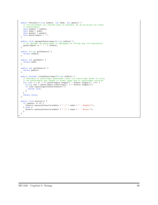 public Persona (String nombre , int edad , int genero ) {
// Inicializamos los valores para la persona , en un principio no tiene
// pasatiempos
this. nombre = nombre ;
this.edad = edad;
this. genero = genero ;
this. pasatiempos = "";
}
public void agregarPasatiempo(String hobbie ) {
// Al agregar un pasatiempo lo agregamos al String que los representa
pasatiempos += " - " + hobbie ;
}
public String getNombre() {
return nombre ;
}
public int getEdad () {
return edad;
}
public int getGenero() {
return genero ;
}
public boolean tienePasatiempo(String hobbie ) {
// Buscamos el pasatiempo generando todos los substrings desde la lista
// de pasatiempos que tengan el mismo largo que el pasatiempo recibido
for (int i = 0; i <= pasatiempos.length () - hobbie .length (); i++) {
String aux = pasatiempos.substring(i, i + hobbie .length ());
if (aux. equalsIgnoreCase(hobbie )) {
return true;
}
}
return false;
}
public void mostrar () {
if ( genero == 0) {
Usuario .mensajeConsola( nombre + " (" + edad + " - Hombre )");
} else {
Usuario .mensajeConsola( nombre + " (" + edad + " - Mujer)");
}
}
}
IIC1103 – Cap´ıtulo 5: Strings 39
 