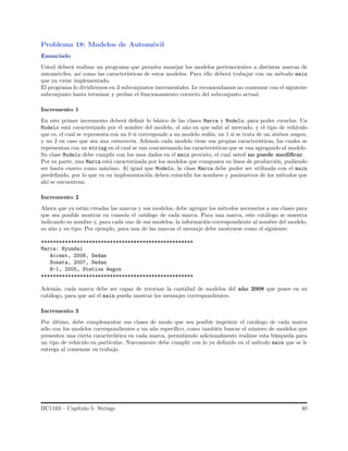 Problema 18: Modelos de Autom´ovil
Enunciado
Usted deber´a realizar un programa que permita manejar los modelos pertenecientes a distintas marcas de
autom´oviles, as´ı como las caracter´ısticas de estos modelos. Para ello deber´a trabajar con un m´etodo main
que ya viene implementado.
El programa lo dividiremos en 3 subconjuntos incrementales. Le recomendamos no comenzar con el siguiente
subconjunto hasta terminar y probar el funcionamiento correcto del subconjunto actual.
Incremento 1
En este primer incremento deber´a deﬁnir lo b´asico de las clases Marca y Modelo, para poder crearlas. Un
Modelo est´a caracterizado por el nombre del modelo, el a˜no en que sali´o al mercado, y el tipo de veh´ıculo
que es, el cual se representa con un 0 si corresponde a un modelo sed´an, un 1 si se trata de un station wagon,
y un 2 en caso que sea una camioneta. Adem´as cada modelo tiene sus propias caracter´ısticas, las cuales se
representan con un string en el cual se van concatenando las caracter´ısticas que se van agregando al modelo.
Su clase Modelo debe cumplir con los usos dados en el main provisto, el cual usted no puede modiﬁcar.
Por su parte, una Marca est´a caracterizada por los modelos que componen su l´ınea de producci´on, pudiendo
ser hasta cuatro como m´aximo. Al igual que Modelo, la clase Marca debe poder ser utilizada con el main
predeﬁnido, por lo que en su implementaci´on deben coincidir los nombres y par´ametros de los m´etodos que
ah´ı se encuentran.
Incremento 2
Ahora que ya est´an creadas las marcas y sus modelos, debe agregar los m´etodos necesarios a sus clases para
que sea posible mostrar en consola el cat´alogo de cada marca. Para una marca, este cat´alogo se muestra
indicando su nombre y, para cada uno de sus modelos, la informaci´on correspondiente al nombre del modelo,
su a˜no y su tipo. Por ejemplo, para una de las marcas el mensaje debe mostrarse como el siguiente:
***************************************************
Marca: Hyundai
Accent, 2008, Sedan
Sonata, 2007, Sedan
H-1, 2005, Station Wagon
***************************************************
Adem´as, cada marca debe ser capaz de retornar la cantidad de modelos del a˜no 2008 que posee en su
cat´alogo, para que as´ı el main pueda mostrar los mensajes correspondientes.
Incremento 3
Por ´ultimo, debe complementar sus clases de modo que sea posible imprimir el cat´alogo de cada marca
s´olo con los modelos correspondientes a un a˜no espec´ıﬁco, como tambi´en buscar el n´umero de modelos que
presenten una cierta caracter´ıstica en cada marca, permitiendo adicionalmente realizar esta b´usqueda para
un tipo de veh´ıculo en particular. Nuevamente debe cumplir con lo ya deﬁnido en el m´etodo main que se le
entrega al comenzar su trabajo.
IIC1103 – Cap´ıtulo 5: Strings 40
 