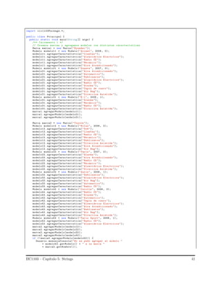 import iic1103Package.*;
public class Principal {
public static void main(String [] args) {
/** Incremento 1 */
// Creamos marcas y agregamos modelos con distintas caracteristicas
Marca marca1 = new Marca("Hyundai ");
Modelo modelo11 = new Modelo ("Accent ", 2008 , 0);
modelo11 . agregarCaracteristica("Llantas ");
modelo11 . agregarCaracteristica(" Alzavidrios Electricos");
modelo11 . agregarCaracteristica("Radio CD");
modelo11 . agregarCaracteristica("Mecanico ");
modelo11 . agregarCaracteristica("Aire Acondicionado");
Modelo modelo21 = new Modelo ("Sonata ", 2007 , 0);
modelo21 . agregarCaracteristica("Aire Acondicionado");
modelo21 . agregarCaracteristica(" Automatico");
modelo21 . agregarCaracteristica(" Neblineros");
modelo21 . agregarCaracteristica(" Alzavidrios Electricos");
modelo21 . agregarCaracteristica("Radio CD");
modelo21 . agregarCaracteristica("Alarma ");
modelo21 . agregarCaracteristica("Tapiz de cuero");
modelo21 . agregarCaracteristica("Air Bag");
modelo21 . agregarCaracteristica(" Direccion Asistida ");
Modelo modelo31 = new Modelo ("H-1", 2005 , 1);
modelo31 . agregarCaracteristica("Alarma ");
modelo31 . agregarCaracteristica("Mecanico ");
modelo31 . agregarCaracteristica("Radio CD");
modelo31 . agregarCaracteristica(" Direccion Asistida ");
marca1 .agregarModelo( modelo11 );
marca1 .agregarModelo( modelo21 );
marca1 .agregarModelo( modelo31 );
Marca marca2 = new Marca("Toyota ");
Modelo modelo12 = new Modelo ("Hilux", 2008 , 2);
modelo12 . agregarCaracteristica("4x4");
modelo12 . agregarCaracteristica("Llantas ");
modelo12 . agregarCaracteristica("Radio CD");
modelo12 . agregarCaracteristica("Mecanico ");
modelo12 . agregarCaracteristica(" Neblineros");
modelo12 . agregarCaracteristica(" Direccion Asistida ");
modelo12 . agregarCaracteristica("Aire Acondicionado");
modelo12 . agregarCaracteristica("Air Bag");
Modelo modelo22 = new Modelo ("Yaris", 2007 , 0);
modelo22 . agregarCaracteristica("Alarma ");
modelo22 . agregarCaracteristica("Aire Acondicionado");
modelo22 . agregarCaracteristica("Radio CD");
modelo22 . agregarCaracteristica("Mecanico ");
modelo22 . agregarCaracteristica(" Alzavidrios Electricos");
modelo22 . agregarCaracteristica(" Direccion Asistida ");
Modelo modelo32 = new Modelo ("Auris", 2008 , 1);
modelo32 . agregarCaracteristica(" Neblineros");
modelo32 . agregarCaracteristica(" Alzavidrios Electricos");
modelo32 . agregarCaracteristica("Air Bag");
modelo32 . agregarCaracteristica(" Automatico");
modelo32 . agregarCaracteristica("Radio CD");
Modelo modelo42 = new Modelo ("Corolla ", 2006 , 0);
modelo42 . agregarCaracteristica("Radio CD");
modelo42 . agregarCaracteristica("Alarma ");
modelo42 . agregarCaracteristica(" Automatico");
modelo42 . agregarCaracteristica("Tapiz de cuero");
modelo42 . agregarCaracteristica(" Alzavidrios Electricos");
modelo42 . agregarCaracteristica("Aire Acondicionado");
modelo42 . agregarCaracteristica(" Neblineros");
modelo42 . agregarCaracteristica("Air Bag");
modelo42 . agregarCaracteristica(" Direccion Asistida ");
Modelo modelo52 = new Modelo ("Yaris Sport", 2008 , 1);
modelo52 . agregarCaracteristica("Radio CD");
modelo52 . agregarCaracteristica(" Alzavidrios Electricos");
marca2 .agregarModelo( modelo12 );
marca2 .agregarModelo( modelo22 );
marca2 .agregarModelo( modelo32 );
marca2 .agregarModelo( modelo42 );
if (! marca2 . agregarModelo(modelo52 )) {
Usuario .mensajeConsola("No se pudo agregar el modelo "
+ modelo52 . getModelo() + " a la marca "
+ marca2 .getNombre());
IIC1103 – Cap´ıtulo 5: Strings 41
 