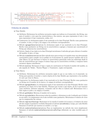 + " modelos de automoviles tipo sedan con aire acondicionado en su catalogo .");
Usuario .mensajeConsola("La marca " + marca2 . getNombre() + " tiene " +
marca2 . modelosConCaracteristicaPorTipo("Aire acondicionado", 0)
+ " modelos de automoviles tipo sedan con aire acondicionado en su catalogo .");
Usuario .mensajeConsola("La marca "+ marca3 . getNombre() + " tiene "
+ marca3 . modelosConCaracteristicaPorTipo("Aire acondicionado", 0)
+ " modelos de automoviles tipo sedan con aire acondicionado en su catalogo .");
}
}
Criterios de soluci´on
Clase Modelo
• Atributos: Declaramos los atributos necesarios seg´un nos indican en el enunciado: dos String, uno
para el nombre y otro para las caracter´ısticas y dos enteros, uno para representar el a˜no y otro
para representar el tipo (camioneta, sed´an, etc)
• Constructor: Lo declaramos seg´un el uso mostrado en la clase Principal. Recibe como par´ametros
el nombre, el a˜no y el tipo y los asigna a los atributos correspondientes.
• M´etodo agragarCaracteristica: Lo declaramos seg´un el uso mostrado en la clase Principal.
Recibe como par´ametro un String con la caracter´ıstica a agregar y tenemos que concatenarlo al
String que almacena las caracter´ısticas.
• Getters: Seg´un el uso dado en la clase Principal necesitamos 3 m´etodos get para obtener el nombre
del modelo, el a˜no y el tipo.
• M´etodo tieneCaracteristica: Este m´etodo sirve para revisar si el modelo tiene una determinada
caracter´ıstica (para cumplir con lo pedido en el incremento 3), puede hacerse tambi´en s´olo en la
clase Marca. Lo que hacemos es buscar la caracter´ıstica generando todos los substrings desde la
lista de caracter´ısticas que tengan el mismo largo que la caracter´ıstica recibida y comparar hasta
encontrar alguna coincidencia.
• M´etodo mostrar: Revisamos el tipo y seg´un eso mostramos en Consola el nombre del modelo, su
a˜no seguido de ’Sed´an’, ’Station Wagon’ o ’Camioneta’, seg´un corresponda.
Clase Marca:
• Atributos: Declaramos los atributos necesarios seg´un lo que se nos indica en el enunciado: un
String para guardar el nombre y cuatro objetos de la clase Modelo que representen a los modelos
de auto que tiene la Marca.
• Constructor: Lo declaramos seg´un el uso mostrado en la clase Principal. Recibe como par´ametro
un String con el nombre de la marca y lo asigna al atributo correspondiente.
• M´etodo agregarModelo: Lo declaramos seg´un el uso mostrado en la clase Principal. Recibe como
par´ametro un objeto de la clase Modelo. Tenemos que revisar a qu´e objeto, de los 4 que tenemos
como atributos, debemos asignarlo, revisando cu´al de ellos es todav´ıa null. Retornamos true o
false seg´un se pudo o no asignar el modelo.
• M´etodo getNombre: Retorna el nombre de la marca.
• M´etodo autosDelAnio: Recorremos todos los modelos y obtenemos su a˜no (cuidando que el objeto
no sea null) y lo comparamos con el a˜no recibido como par´ametro. Retornamos el n´umero de veces
que la comparaci´on fue exitosa.
• M´etodo imprimirCatalogo: Mostramos en la consola el nombre de la marca y el n´umero de autos
del a˜no (seg´un el par´ametro recibido) llamando al m´etodo autosDelAnio. Luego, por cada Modelo
llamamos al m´etodo que muestra su nombre y su tipo.
• M´etodo modelosConCaracteristica: Para no implementar un m´etodo dos veces simplemente
llamamos al m´etodo modelosConCaracteristicaPorTipo deﬁniendo un valor inv´alido para el
tipo.
IIC1103 – Cap´ıtulo 5: Strings 43
 