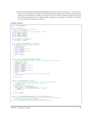 • M´etodo modelosConCaracteristicaPorTipo: Recorremos todos los modelos y en cada uno revi-
samos que no sea nulo y que tenga la caracter´ıstica solicitada (llamando al m´etodo que implemen-
tamos en la clase Modelo). Adem´as, en caso que el tipo sea v´alido, tambi´en revisamos que el tipo
del modelo corresponda. Si se cumplen ambas condiciones aumentamos el contador de modelos,
el cual retornamos al ﬁnalizar el m´etodo.
Posible soluci´on
import iic1103Package.*;
public class Marca {
// Definimos los atributos necesarios
private String nombre ;
// Definimos los modelos de auto que tiene la Marca
private Modelo modelo0 ;
private Modelo modelo1 ;
private Modelo modelo2 ;
private Modelo modelo3 ;
public Marca(String nombre ) {
this. nombre = nombre ;
}
public Modelo obtenerModelo(int indice ) {
// Obtenemos el modelo segun su indice
if ( indice == 0) {
return modelo0 ;
} else if (indice == 1) {
return modelo1 ;
} else if (indice == 2) {
return modelo2 ;
} else {
return modelo3 ;
}
}
public boolean agregarModelo(Modelo modelo ) {
// Para agregar una nueva marca , buscamos el primero de los atributos
// que aun sea nulo
if ( modelo0 == null) {
modelo0 = modelo ;
} else if (modelo1 == null) {
modelo1 = modelo ;
} else if (modelo2 == null) {
modelo2 = modelo ;
} else if (modelo3 == null) {
modelo3 = modelo ;
} else {
// Si no hay ninguno vacio entonces retornamos false
return false;
}
return true;
}
public int autosDelAnio(int anio) {
// Declaramos una variable para contar , y recorremos los modelos
// buscando aquellos que coincidan con el anio
int contador = 0;
for (int i = 0; i < 4; i++) {
Modelo modelo = obtenerModelo(i);
if (modelo != null && modelo .getAnio () == anio) {
contador ++;
}
}
return contador ;
}
public int modelosConCaracteristica(String caracteristica) {
// Llamamos al metodo que busca tambien por tipo de auto , definiendo un
// valor invalido para dicho parametro
return modelosConCaracteristicaPorTipo( caracteristica , -1);
}
IIC1103 – Cap´ıtulo 5: Strings 44
 