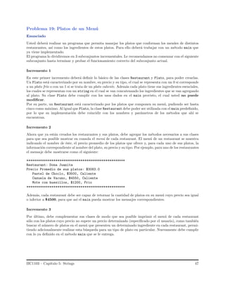 Problema 19: Platos de un Men´u
Enunciado
Usted deber´a realizar un programa que permita manejar los platos que conforman los men´ues de distintos
restaurantes, as´ı como los ingredientes de estos platos. Para ello deber´a trabajar con un m´etodo main que
ya viene implementado.
El programa lo dividiremos en 3 subconjuntos incrementales. Le recomendamos no comenzar con el siguiente
subconjunto hasta terminar y probar el funcionamiento correcto del subconjunto actual.
Incremento 1
En este primer incremento deber´a deﬁnir lo b´asico de las clases Restaurant y Plato, para poder crearlas.
Un Plato est´a caracterizado por su nombre, su precio y su tipo, el cual se representa con un 0 si corresponde
a un plato fr´ıo o con un 1 si se trata de un plato caliente. Adem´as cada plato tiene sus ingredientes esenciales,
los cuales se representan con un string en el cual se van concatenando los ingredientes que se van agregando
al plato. Su clase Plato debe cumplir con los usos dados en el main provisto, el cual usted no puede
modiﬁcar.
Por su parte, un Restaurant est´a caracterizado por los platos que componen su men´u, pudiendo ser hasta
cinco como m´aximo. Al igual que Plato, la clase Restaurant debe poder ser utilizada con el main predeﬁnido,
por lo que su implementaci´on debe coincidir con los nombres y par´ametros de los m´etodos que ah´ı se
encuentran.
Incremento 2
Ahora que ya est´an creados los restaurantes y sus platos, debe agregar los m´etodos necesarios a sus clases
para que sea posible mostrar en consola el men´u de cada restaurant. El men´u de un restaurant se muestra
indicando el nombre de ´este, el precio promedio de los platos que ofrece y, para cada uno de sus platos, la
informaci´on correspondiente al nombre del plato, su precio y su tipo. Por ejemplo, para uno de los restaurantes
el mensaje debe mostrarse como el siguiente:
***************************************************
Restaurant: Dona Juanita
Precio Promedio de sus platos: $3083.0
Pastel de Choclo, $3500, Caliente
Cazuela de Vacuno, $4550, Caliente
Mote con huesillos, $1200, Frio
***************************************************
Adem´as, cada restaurant debe ser capaz de retornar la cantidad de platos en su men´u cuyo precio sea igual
o inferior a $4500, para que as´ı el main pueda mostrar los mensajes correspondientes.
Incremento 3
Por ´ultimo, debe complementar sus clases de modo que sea posible imprimir el men´u de cada restaurant
s´olo con los platos cuyo precio no supere un precio determinado (especiﬁcado por el usuario), como tambi´en
buscar el n´umero de platos en el men´u que presenten un determinado ingrediente en cada restaurant, permi-
tiendo adicionalmente realizar esta b´usqueda para un tipo de plato en particular. Nuevamente debe cumplir
con lo ya deﬁnido en el m´etodo main que se le entrega.
IIC1103 – Cap´ıtulo 5: Strings 47
 