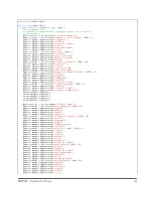 import iic1103Package.*;
public class Principal {
public static void main(String [] args) {
/** Incremento 1 */
// Creamos los restaurantes y agregamos platos con distintos
// ingredientes
Restaurant r1 = new Restaurant("Italia Nostra ");
Plato plato11 = new Plato (" Espagueti a la carbonara", 3890 , 1);
plato11 .agregarIngrediente(" espagueti");
plato11 .agregarIngrediente("tocino ");
plato11 .agregarIngrediente("aceite de oliva");
plato11 .agregarIngrediente("huevo");
plato11 .agregarIngrediente("queso parmesano");
plato11 .agregarIngrediente("ajo");
Plato plato21 = new Plato (" Ravioli ", 4980 , 1);
plato21 .agregarIngrediente("raviolis ");
plato21 .agregarIngrediente("queso ricotta ");
plato21 .agregarIngrediente("perejil fresco ");
plato21 .agregarIngrediente("huevo");
Plato plato31 = new Plato (" Macarones con jamon", 4550 , 1);
plato31 .agregarIngrediente(" macarones");
plato31 .agregarIngrediente("crema");
plato31 .agregarIngrediente("jamon cocido ");
plato31 .agregarIngrediente("queso parmesano");
Plato plato41 = new Plato (" Gnoquis con Salsa Boloniesa", 3200 , 1);
plato41 .agregarIngrediente("carne");
plato41 .agregarIngrediente("Gnoquis ");
plato41 .agregarIngrediente(" zanahoria");
plato41 .agregarIngrediente("tomate ");
plato41 .agregarIngrediente("aceite de oliva");
Plato plato51 = new Plato (" Cialdella pullese ", 2950 , 0);
plato51 .agregarIngrediente("tomate ");
plato51 .agregarIngrediente("aceite de oliva");
plato51 .agregarIngrediente("tostadas integrales");
r1. agregarPlato(plato11 );
r1. agregarPlato(plato21 );
r1. agregarPlato(plato31 );
r1. agregarPlato(plato41 );
r1. agregarPlato(plato51 );
Restaurant r2 = new Restaurant("Mexico Lindo");
Plato plato12 = new Plato (" Papas rellenas ", 4600 , 1);
plato12 .agregarIngrediente("papas");
plato12 .agregarIngrediente("huevo");
plato12 .agregarIngrediente("queso");
plato12 .agregarIngrediente("jamon");
Plato plato22 = new Plato (" Tortilla de verduras ", 3130 , 0);
plato22 .agregarIngrediente("pollo");
plato22 .agregarIngrediente("pimenton ");
plato22 .agregarIngrediente("queso");
plato22 .agregarIngrediente(" champiniones");
plato22 .agregarIngrediente("cebolla ");
Plato plato32 = new Plato (" Carne a la crema", 4200 , 1);
plato32 .agregarIngrediente("carne");
plato32 .agregarIngrediente("crema");
plato32 .agregarIngrediente("leche");
plato32 .agregarIngrediente("perejil ");
plato32 .agregarIngrediente("ajo");
plato32 .agregarIngrediente("oregano ");
plato32 .agregarIngrediente("aceite de oliva");
Plato plato42 = new Plato (" Pastel azteca ", 4600 , 1);
plato42 .agregarIngrediente("pollo");
plato42 .agregarIngrediente("tomate ");
plato42 .agregarIngrediente("aceite de oliva");
plato42 .agregarIngrediente("queso parmesano");
plato42 .agregarIngrediente("cebolla ");
plato42 .agregarIngrediente("aji");
plato42 .agregarIngrediente("harina de maiz");
Plato plato52 = new Plato (" Tacos poblanos ", 3590 , 0);
plato52 .agregarIngrediente("tomate ");
plato52 .agregarIngrediente("huevo");
plato52 .agregarIngrediente("chorizo ");
plato52 .agregarIngrediente("carne");
plato52 .agregarIngrediente("queso");
plato52 .agregarIngrediente("aji");
IIC1103 – Cap´ıtulo 5: Strings 48
 