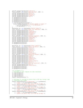 plato52 .agregarIngrediente("cebolla ");
Plato plato62 = new Plato (" Sopa mexicana ", 2990 , 1);
plato62 .agregarIngrediente("pollo");
plato62 .agregarIngrediente("porotos ");
plato62 .agregarIngrediente("tomate ");
plato62 .agregarIngrediente("ajo");
r2. agregarPlato(plato12 );
r2. agregarPlato(plato22 );
r2. agregarPlato(plato32 );
r2. agregarPlato(plato42 );
r2. agregarPlato(plato52 );
if (! r2.agregarPlato( plato62 )) {
Usuario .mensajeConsola("No se pudo agregar el plato ""
+ plato52 . getNombre() + "" al Restaurant ""
+ r2.getNombre() + """);
}
Restaurant r3 = new Restaurant("Hariko Kimasi ");
Plato plato13 = new Plato (" Sushi con camarones", 4990 , 0);
plato13 .agregarIngrediente("arroz");
plato13 .agregarIngrediente(" camarones");
plato13 .agregarIngrediente("pimienta ");
plato13 .agregarIngrediente("vinagre ");
plato13 .agregarIngrediente("limon");
Plato plato23 = new Plato (" Ensalada Japonesa ", 4600 , 0);
plato23 .agregarIngrediente(" esparragos");
plato23 .agregarIngrediente("rabanos ");
plato23 .agregarIngrediente("carne");
plato23 .agregarIngrediente("coliflor ");
plato23 .agregarIngrediente("pimenton ");
r3. agregarPlato(plato13 );
r3. agregarPlato(plato23 );
Restaurant r4 = new Restaurant("Donia Juanita ");
Plato plato14 = new Plato (" Pastel de Choclo ", 3500 , 1);
plato14 .agregarIngrediente("choclo ");
plato14 .agregarIngrediente("carne");
plato14 .agregarIngrediente("cebolla ");
plato14 .agregarIngrediente("pollo");
plato14 .agregarIngrediente("leche");
plato14 .agregarIngrediente(" aceitunas");
Plato plato24 = new Plato (" Cazuela de Vacuno ", 4550 , 1);
plato24 .agregarIngrediente("carne");
plato24 .agregarIngrediente("papa");
plato24 .agregarIngrediente("zapallo ");
plato24 .agregarIngrediente(" zanahoria");
plato24 .agregarIngrediente("choclo ");
plato24 .agregarIngrediente("poroto verde");
plato24 .agregarIngrediente("arroz");
Plato plato34 = new Plato (" Mote con huesillos", 1200 , 0);
plato34 .agregarIngrediente("mote");
plato34 .agregarIngrediente(" huesillos");
r4. agregarPlato(plato14 );
r4. agregarPlato(plato24 );
r4. agregarPlato(plato34 );
/** Incremento 2 */
// Mostramos el menu completo de cada restaurant
r1. imprimirMenu(0);
r2. imprimirMenu(0);
r3. imprimirMenu(0);
r4. imprimirMenu(0);
Usuario .mensajeConsola("");
// Mostramos la cantidad de platos bajo 4.500 que incluye cada
// restaurant en su menu
Usuario .mensajeConsola("El Restaurant " + r1. getNombre()
+ " tiene " + r1. platosEnPrecio(4500)
+ " platos con precio bajo los 4.500 en su menu.");
Usuario .mensajeConsola("El Restaurant " + r2. getNombre()
+ " tiene " + r2. platosEnPrecio(4500)
+ " platos con precio bajo los 4.500 en su menu.");
Usuario .mensajeConsola("El Restaurant " + r3. getNombre()
+ " tiene " + r3. platosEnPrecio(4500)
+ " platos con precio bajo los 4.500 en su menu.");
Usuario .mensajeConsola("El Restaurant " + r4. getNombre()
+ " tiene " + r4. platosEnPrecio(4500)
+ " platos con precio bajo los 4.500 en su menu.");
IIC1103 – Cap´ıtulo 5: Strings 49
 