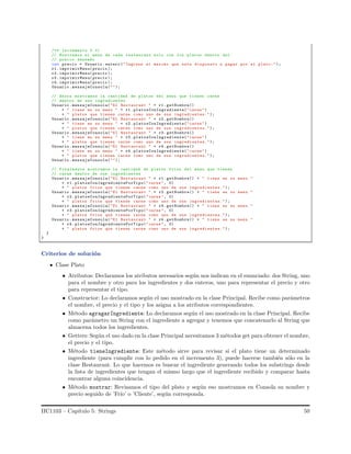 /** Incremento 3 */
// Mostramos el menu de cada restaurant solo con los platos dentro del
// precio deseado
int precio = Usuario . entero ("Ingrese el maximo que esta dispuesto a pagar por el plato:");
r1. imprimirMenu(precio );
r2. imprimirMenu(precio );
r3. imprimirMenu(precio );
r4. imprimirMenu(precio );
Usuario .mensajeConsola("");
// Ahora mostramos la cantidad de platos del menu que tienen carne
// dentro de sus ingredientes
Usuario .mensajeConsola("El Restaurant " + r1. getNombre()
+ " tiene en su menu " + r1. platosConIngrediente("carne")
+ " platos que tienen carne como uno de sus ingredientes.");
Usuario .mensajeConsola("El Restaurant " + r2. getNombre()
+ " tiene en su menu " + r2. platosConIngrediente("carne")
+ " platos que tienen carne como uno de sus ingredientes.");
Usuario .mensajeConsola("El Restaurant " + r3. getNombre()
+ " tiene en su menu " + r3. platosConIngrediente("carne")
+ " platos que tienen carne como uno de sus ingredientes.");
Usuario .mensajeConsola("El Restaurant " + r4. getNombre()
+ " tiene en su menu " + r4. platosConIngrediente("carne")
+ " platos que tienen carne como uno de sus ingredientes.");
Usuario .mensajeConsola("");
// Finalmente mostramos la cantidad de platos frios del menu que tienen
// carne dentro de sus ingredientes
Usuario .mensajeConsola("El Restaurant " + r1. getNombre() + " tiene en su menu "
+ r1. platosConIngredientePorTipo("carne", 0)
+ " platos frios que tienen carne como uno de sus ingredientes.");
Usuario .mensajeConsola("El Restaurant " + r2. getNombre() + " tiene en su menu "
+ r2. platosConIngredientePorTipo("carne", 0)
+ " platos frios que tienen carne como uno de sus ingredientes.");
Usuario .mensajeConsola("El Restaurant " + r3. getNombre() + " tiene en su menu "
+ r3. platosConIngredientePorTipo("carne", 0)
+ " platos frios que tienen carne como uno de sus ingredientes.");
Usuario .mensajeConsola("El Restaurant " + r4. getNombre() + " tiene en su menu "
+ r4. platosConIngredientePorTipo("carne", 0)
+ " platos frios que tienen carne como uno de sus ingredientes.");
}
}
Criterios de soluci´on
Clase Plato
• Atributos: Declaramos los atributos necesarios seg´un nos indican en el enunciado: dos String, uno
para el nombre y otro para los ingredientes y dos enteros, uno para representar el precio y otro
para representar el tipo.
• Constructor: Lo declaramos seg´un el uso mostrado en la clase Principal. Recibe como par´ametros
el nombre, el precio y el tipo y los asigna a los atributos correspondientes.
• M´etodo agragarIngrediente: Lo declaramos seg´un el uso mostrado en la clase Principal. Recibe
como par´ametro un String con el ingrediente a agregar y tenemos que concatenarlo al String que
almacena todos los ingredientes.
• Getters: Seg´un el uso dado en la clase Principal necesitamos 3 m´etodos get para obtener el nombre,
el precio y el tipo.
• M´etodo tieneIngrediente: Este m´etodo sirve para revisar si el plato tiene un determinado
ingrediente (para cumplir con lo pedido en el incremento 3), puede hacerse tambi´en s´olo en la
clase Restaurant. Lo que hacemos es buscar el ingrediente generando todos los substrings desde
la lista de ingredientes que tengan el mismo largo que el ingrediente recibido y comparar hasta
encontrar alguna coincidencia.
• M´etodo mostrar: Revisamos el tipo del plato y seg´un eso mostramos en Consola su nombre y
precio seguido de ’Fr´ıo’ o ’Cliente’, seg´un corresponda.
IIC1103 – Cap´ıtulo 5: Strings 50
 