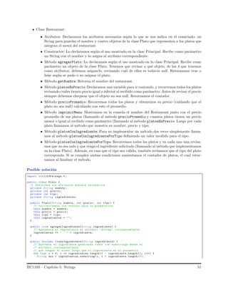 Clase Restaurant:
• Atributos: Declaramos los atributos necesarios seg´un lo que se nos indica en el enunciado: un
String para guardar el nombre y cuatro objetos de la clase Plato que representen a los platos que
integran el men´u del restaurant.
• Constructor: Lo declaramos seg´un el uso mostrado en la clase Principal. Recibe como par´ametro
un String con el nombre y lo asigna al atributo correspondiente.
• M´etodo agregarPlato: Lo declaramos seg´un el uso mostrado en la clase Principal. Recibe como
par´ametro un objeto de la clase Plato. Tenemos que revisar a qu´e objeto, de los 4 que tenemos
como atributos, debemos asignarlo, revisando cu´al de ellos es todav´ıa null. Retornamos true o
false seg´un se pudo o no asignar el plato.
• M´etodo getNombre: Retorna el nombre del restaurant.
• M´etodo platosEnPrecio: Declaramos una variable para ir contando, y recorremos todos los platos
revisando cu´ales tienen precio igual o inferior al recibido como par´ametro. Antes de revisar el precio
siempre debemos chequear que el objeto no sea null. Retornamos el contador.
• M´etodo precioPromedio: Recorremos todos los platos y obtenemos su precio (cuidando que el
plato no sea null) calculando con esto el promedio.
• M´etodo imprimirMenu: Mostramos en la consola el nombre del Restaurant junto con el precio
promedio de sus platos (llamando al m´etodo precioPromedio y cuantos platos tienen un precio
menor o igual al recibido como par´ametro (llamando al m´etodo platosEnPrecio. Luego por cada
plato llamamos al m´etodo que muestra su nombre, precio y tipo.
• M´etodo platosConIngrediente: Para no implementar un m´etodo dos veces simplemente llama-
mos al m´etodo platosConIngredientePorTipo deﬁniendo un valor inv´alido para el tipo.
• M´etodo platosConIngredientePorTipo: Recorremos todos los platos y en cada uno una revisa-
mos que no sea nulo y que tenga el ingrediente solicitado (llamando al m´etodo que implementamos
en la clase Plato). Adem´as, en caso que el tipo sea v´alido, tambi´en revisamos que el tipo del plato
corresponda. Si se cumplen ambas condiciones aumentamos el contador de platos, el cual retor-
namos al ﬁnalizar el m´etodo.
Posible soluci´on
import iic1103Package.*;
public class Plato {
// Definimos los atributos minimos necesarios
private String nombre ;
private int precio ;
private int tipo;
private String ingredientes;
public Plato(String nombre , int precio , int tipo) {
// Inicializamos los valores para la preparacion
this. nombre = nombre ;
this. precio = precio ;
this.tipo = tipo;
this. ingredientes = "";
}
public void agregarIngrediente(String ingrediente) {
// Agregamos el ingrediente al atributo (String ) correspondiente
ingredientes += " - " + ingrediente;
}
public boolean tieneIngrediente(String ingrediente) {
// Buscamos el ingrediente generando todos los substrings desde el
// atributo correspondiente
// que tengan el mismo largo que el ingrediente en el parametro
for (int i = 0; i <= ingredientes.length () - ingrediente.length (); i++) {
String aux = ingredientes.substring(i, i + ingrediente. length ());
IIC1103 – Cap´ıtulo 5: Strings 51
 