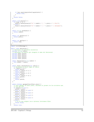 if (aux. equalsIgnoreCase(ingrediente)) {
return true;
}
}
return false;
}
public void mostrar () {
if (tipo == 0) {
Usuario .mensajeConsola("t" + nombre + ", " + precio + ", Frio");
} else {
Usuario .mensajeConsola("t" + nombre + ", " + precio + ", Caliente ");
}
}
public String getNombre() {
return nombre ;
}
public int getPrecio() {
return precio ;
}
public int getTipo () {
return tipo;
}
}
import iic1103Package.*;
public class Restaurant {
// Definimos los atributos necesarios
private String nombre ;
// Definimos los platos que integran el menu del Restaurant
private Plato plato0 ;
private Plato plato1 ;
private Plato plato2 ;
private Plato plato3 ;
private Plato plato4 ;
public Restaurant(String nombre ) {
this. nombre = nombre ;
}
public Plato obtenerPlato(int indice ) {
// Obtenemos el plato segun su indice
if ( indice == 0) {
return plato0 ;
} else if (indice == 1) {
return plato1 ;
} else if (indice == 2) {
return plato2 ;
} else if (indice == 3) {
return plato3 ;
} else {
return plato4 ;
}
}
public boolean agregarPlato(Plato plato) {
// Para agregar un nuevo plato , buscamos el primero de los atributos que
// aun sea nulo
if ( plato0 == null) {
plato0 = plato;
} else if (plato1 == null) {
plato1 = plato;
} else if (plato2 == null) {
plato2 = plato;
} else if (plato3 == null) {
plato3 = plato;
} else if (plato4 == null) {
plato4 = plato;
} else {
// Si no hay ninguno vacio entonces retornamos false
return false;
}
return true;
IIC1103 – Cap´ıtulo 5: Strings 52
 