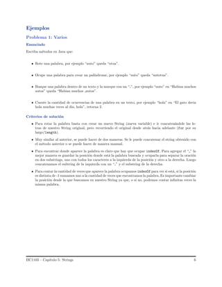 Ejemplos
Problema 1: Varios
Enunciado
Escriba m´etodos en Java que:
Rote una palabra, por ejemplo “auto” queda “otua”.
Ocupe una palabra para crear un pal´ındrome, por ejemplo “auto” queda “autotua”.
Busque una palabra dentro de un texto y la marque con un “ ”, por ejemplo “auto” en “Habian muchos
autos” queda “Habian muchos autos”.
Cuente la cantidad de ocurrencias de una palabra en un texto, por ejemplo “hola” en “El gato decia
hola muchas veces al dia, hola”, retorna 2.
Criterios de soluci´on
Para rotar la palabra basta con crear un nuevo String (nueva variable) e ir concaten´andole las le-
tras de nuestro String original, pero recorriendo el original desde atr´as hacia adelante (for por su
largo/length).
Muy similar al anterior, se puede hacer de dos maneras. Se le puede concatenar el string obtenido con
el m´etodo anterior o se puede hacer de manera manual.
Para encontrar donde aparece la palabra es claro que hay que ocupar indexOf. Para agregar el “ ” la
mejor manera es guardar la posici´on donde est´a la palabra buscada y ocuparla para separar la oraci´on
en dos substrings, uno con todos los caracteres a la izquierda de la posici´on y otro a la derecha. Luego
concatenamos el subtring de la izquierda con un “ ” y el substring de la derecha.
Para contar la cantidad de veces que aparece la palabra ocupamos indexOf para ver si est´a, si la posici´on
es distinta de -1 sumamos uno a la cantidad de veces que encontramos la palabra. Es importante cambiar
la posici´on desde la que buscamos en nuestro String ya que, o si no, podemos contar inﬁnitas veces la
misma palabra.
IIC1103 – Cap´ıtulo 5: Strings 6
 
