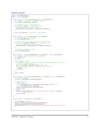 Posible soluci´on
import iic1103Package.*;
public class Principal {
public static String palindromizar(String palindrome) {
// obtengo el largo de la palabra enviada
int largo = palindrome. length ();
// iteramos hasta el largo menos 2
for (int i = largo - 2; i >= 0; i--) {
// le agregamos la ultima letra
palindrome = palindrome + palindrome.charAt (i);
}
return palindrome; // retorno el palindrome
}
public static String darVuelta(String palabra ) {
// aqui guardamos el resultado
String palabraRotada = "";
// parto desde el final y termino en el principio
for (int i = palabra . length () - 1; i >= 0; i--) {
// le voy agregando los caracteres
palabraRotada = palabraRotada + palabra . charAt (i);
}
// retorno la palabra rotada
return palabraRotada;
}
public static int buscarCantidad(String palabra , String textoAUsar) {
// Contamos cuantas veces esta la palabra
int veces = 0;
int pos = 0;
while (pos != -1) {
// Buscamos string y contamos , buscamos desde pos+1 para no volver a
// leer la misma palabra
pos = textoAUsar. indexOf (palabra , pos + 1);
// si pos es distinta de -1 contamos una vez mas
if (pos != -1) {
veces ++;
}
}
return veces;
}
public static boolean buscarPalabra(String palabra , String textoAUsar) {
// Busca la palabra
int pos = textoAUsar. indexOf (palabra );
if (pos != -1) {
// Agregamos "_"
String textoAMostrar = textoAUsar. substring(0, pos) + "_"
+ textoAUsar. substring(pos);
Usuario .mensajeConsola( textoAMostrar);
return true;
} else {
Usuario .mensajeConsola("No fue encontrado el string " + palabra
+ " en el texto ");
return false;
}
}
public static void main(String [] args) {
String nombre = "auto";
Usuario .mensajeConsola( palindromizar(nombre ));
Usuario .mensajeConsola( darVuelta(nombre ));
buscarPalabra("hola", "El gato decia hola muchas veces al dia , hola");
}
}
IIC1103 – Cap´ıtulo 5: Strings 7
 