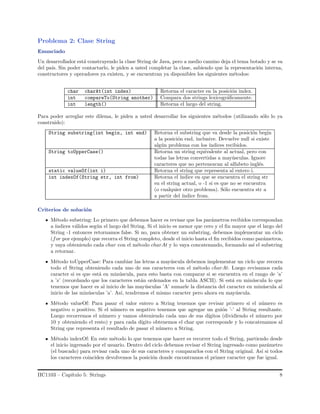 Problema 2: Clase String
Enunciado
Un desarrollador est´a construyendo la clase String de Java, pero a medio camino deja el tema botado y se va
del pa´ıs. Sin poder contactarlo, le piden a usted completar la clase, sabiendo que la representaci´on interna,
constructores y operadores ya existen, y se encuentran ya disponibles los siguientes m´etodos:
char charAt(int index) Retorna el caracter en la posici´on index.
int compareTo(String another) Compara dos strings lexicogr´aﬁcamente.
int length() Retorna el largo del string.
Para poder arreglar este dilema, le piden a usted desarrollar los siguientes m´etodos (utilizando s´olo lo ya
construido):
String substring(int begin, int end) Retorna el substring que va desde la posici´on begin
a la posici´on end, inclusive. Devuelve null si existe
alg´un problema con los ´ındices recibidos.
String toUpperCase() Retorna un string equivalente al actual, pero con
todas las letras convertidas a may´usculas. Ignore
caracteres que no pertenezcan al alfabeto ingl´es.
static valueOf(int i) Retorna el string que representa al entero i.
int indexOf(String str, int from) Retorna el ´ındice en que se encuentra el string str
en el string actual, o -1 si es que no se encuentra
(o cualquier otro problema). S´olo encuentra str a
a partir del ´ındice from.
Criterios de soluci´on
M´etodo substring: Lo primero que debemos hacer es revisar que los par´ametros recibidos correspondan
a ´ındices v´alidos seg´un el largo del String. Si el inicio es menor que cero y el ﬁn mayor que el largo del
String -1 entonces retornamos false. Si no, para obtener un substring, debemos implementar un ciclo
(for por ejemplo) que recorra el String completo, desde el inicio hasta el ﬁn recibidos como par´ametros,
y vaya obteniendo cada char con el m´etodo charAt y lo vaya concatenando, formando as´ı el substring
a retornar.
M´etodo toUpperCase: Para cambiar las letras a may´uscula debemos implementar un ciclo que recorra
todo el String obteniendo cada uno de sus caracteres con el m´etodo charAt. Luego revisamos cada
caracter si es que est´a en min´uscula, para esto basta con comparar si se encuentra en el rango de ’a’
a ’z’ (recordando que los caracteres est´an ordenados en la tabla ASCII). Si est´a en min´uscula lo que
tenemos que hacer es al inicio de las may´usculas ’A’ sumarle la distancia del caracter en min´uscula al
inicio de las min´usculas ’a’. As´ı, tendremos el mismo caracter pero ahora en may´uscula.
M´etodo valueOf: Para pasar el valor entero a String tenemos que revisar primero si el n´umero es
negativo o positivo. Si el n´umero es negativo tenemos que agregar un gui´on ’-’ al String resultante.
Luego recorremos el n´umero y vamos obteniendo cada uno de sus d´ıgitos (dividiendo el n´umero por
10 y obteniendo el resto) y para cada d´ıgito obtenemos el char que corresponde y lo concatenamos al
String que representa el resultado de pasar el n´umero a String.
M´etodo indexOf: En este m´etodo lo que tenemos que hacer es recorrer todo el String, partiendo desde
el inicio ingresado por el usuario. Dentro del ciclo debemos revisar el String ingresado como par´ametro
(el buscado) para revisar cada uno de sus caracteres y compararlos con el String original. As´ı si todos
los caracteres coinciden devolvemos la posici´on donde encontramos el primer caracter que fue igual.
IIC1103 – Cap´ıtulo 5: Strings 8
 