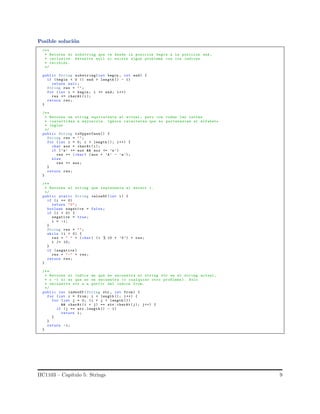 Posible soluci´on
/**
* Retorna el substring que va desde la posicion begin a la posicion end ,
* inclusive. Devuelve null si existe algun problema con los indices
* recibido .
*/
public String substring(int begin , int end) {
if ( begin < 0 || end > length () - 1)
return null;
String res = "";
for (int i = begin; i <= end; i++)
res += charAt (i);
return res;
}
/**
* Retorna un string equivalente al actual , pero con todas las letras
* convertidas a mayuscula. Ignora caracteres que no pertenezcan al alfabeto
* ingles
*/
public String toUpperCase() {
String res = "";
for (int i = 0; i < length (); i++) {
char aux = charAt (i);
if (’a’ <= aux && aux <= ’z’)
res += (char) (aux + ’A’ - ’a’);
else
res += aux;
}
return res;
}
/**
* Retorna el string que representa al entero i.
*/
public static String valueOf (int i) {
if (i == 0)
return "0";
boolean negative = false;
if (i < 0) {
negative = true;
i = -i;
}
String res = "";
while (i > 0) {
res = " " + (char) (i % 10 + ’0’) + res;
i /= 10;
}
if ( negative )
res = "-" + res;
return res;
}
/**
* Retorna el indice en que se encuentra el string str en el string actual ,
* o -1 si es que no se encuentra (o cualquier otro problema ). Solo
* encuentra str a a partir del indice from.
*/
public int indexOf (String str , int from) {
for (int i = from; i < length (); i++) {
for (int j = 0; (i + j < length ())
&& charAt (i + j) == str.charAt (j); j++) {
if (j == str.length () - 1)
return i;
}
}
return -1;
}
IIC1103 – Cap´ıtulo 5: Strings 9
 