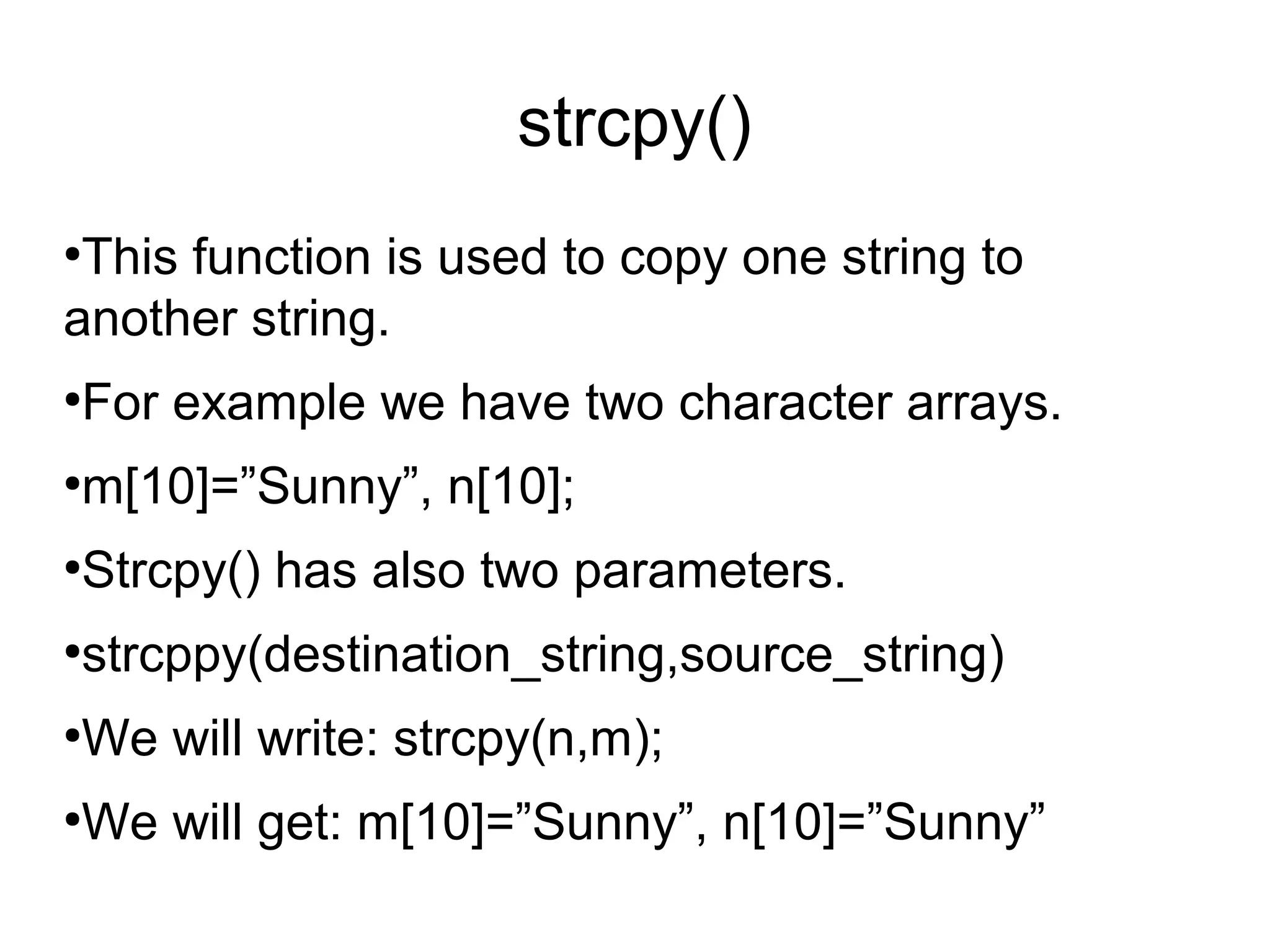 strcat()

This function is used to concate two strings each
other.

Strcat() has two parameters.

strcmp(destination_string,source_string)

We will write: strcat(n,m);

For if we have n[11]=”sunny ” and m[10]=”Leone”

After concate we will get “Sunny Leone”.
 