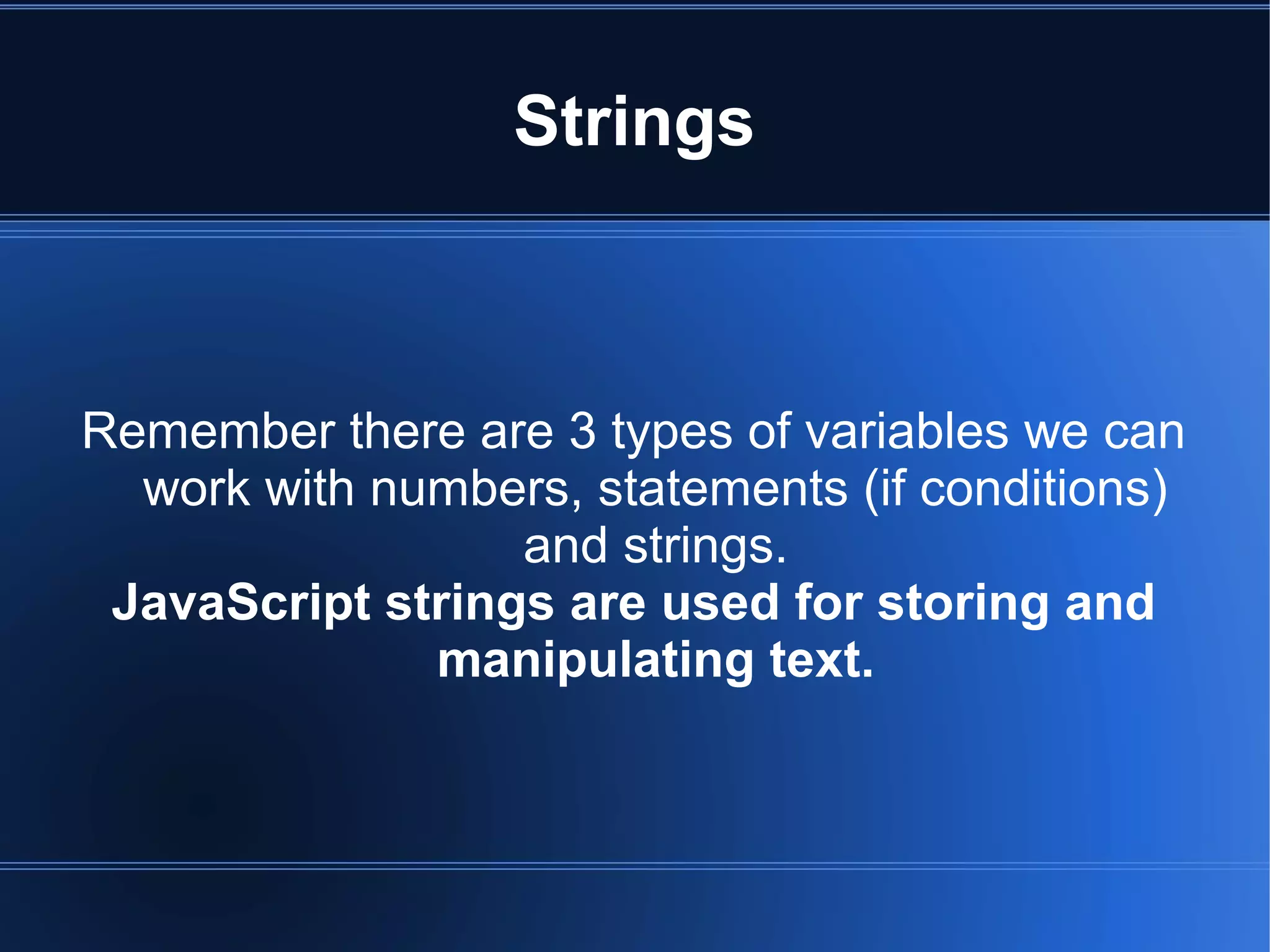 Strings
Remember there are 3 types of variables we can
work with numbers, statements (if conditions)
and strings.
JavaScript strings are used for storing and
manipulating text.