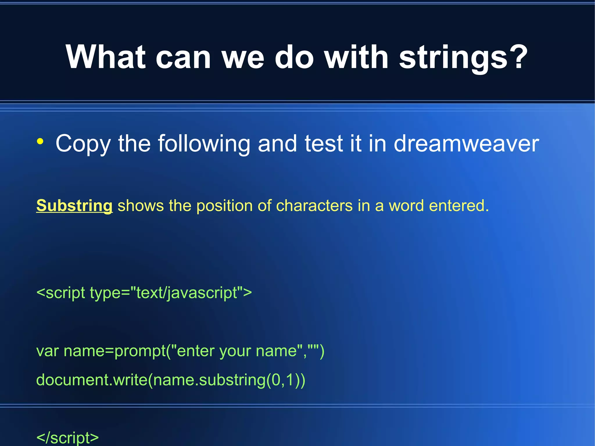 What can we do with strings?
Copy the following and test it in dreamweaver
Substring shows the position of characters in a word entered.
<script type="text/javascript">
var name=prompt("enter your name","")
document.write(name.substring(0,1))
</script>