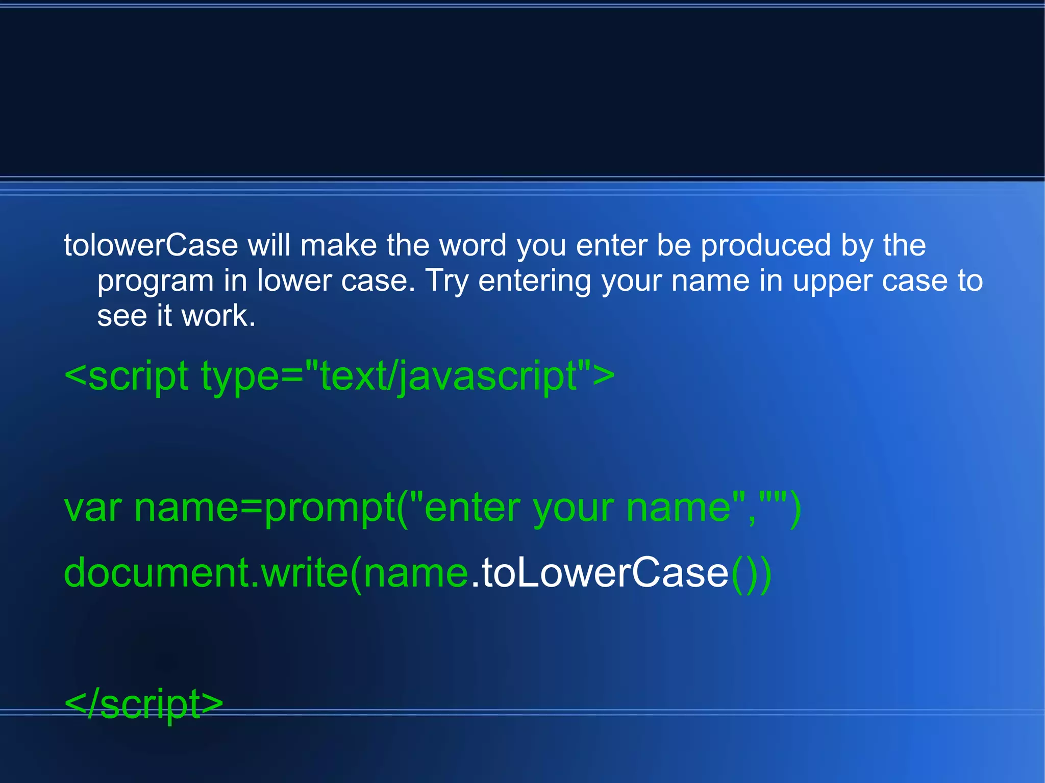 tolowerCase will make the word you enter be produced by the
program in lower case. Try entering your name in upper case to
see it work.
<script type="text/javascript">
var name=prompt("enter your name","")
document.write(name.toLowerCase())
</script>
