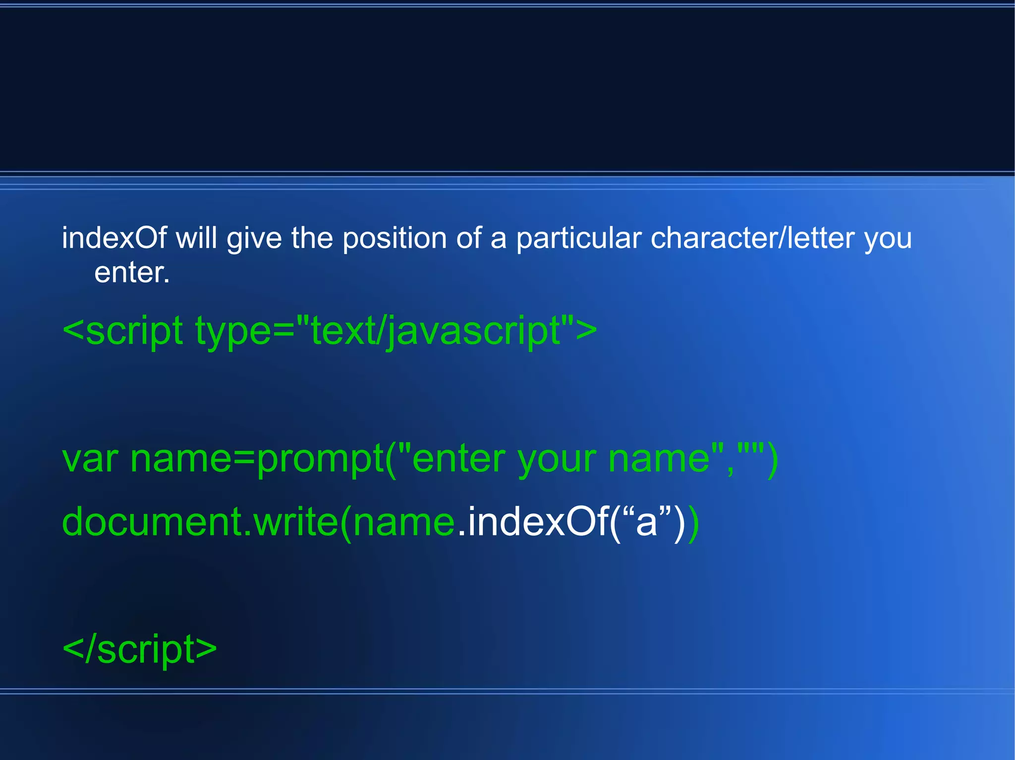 indexOf will give the position of a particular character/letter you
enter.
<script type="text/javascript">
var name=prompt("enter your name","")
document.write(name.indexOf(“a”))
</script>