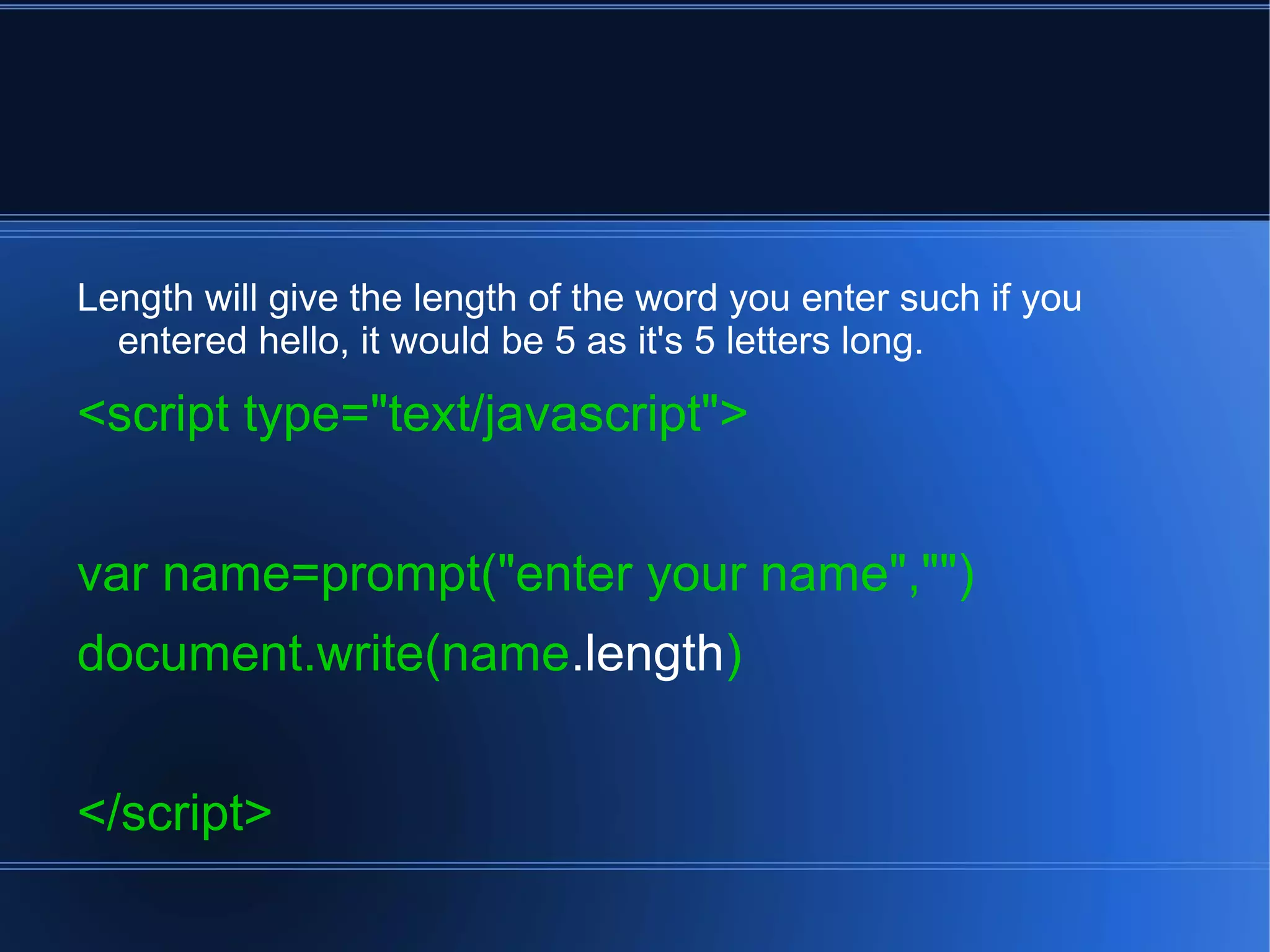 Length will give the length of the word you enter such if you
entered hello, it would be 5 as it's 5 letters long.
<script type="text/javascript">
var name=prompt("enter your name","")
document.write(name.length)
</script>