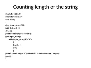 #include <stdio.h>
#include <conio.h>
void main()
{
char input_string[50];
int i=0, length=0;
clrscr();
printf("nEnter your text:t");
gets(input_string);
while(input_string[i]!='0')
{
length++;
i++;
}
printf("nThe length of your text is: %d character(s)", length);
getch();
}
Counting length of the string
 