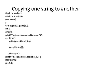 #include <stdio.h>
#include <conio.h>
void main()
{
char copy[50], paste[50];
int i;
clrscr();
printf("nEnter your name (to copy):t");
gets(copy);
for(i=0;copy[i]!='0';i++)
{
paste[i]=copy[i];
}
paste[i]='0';
printf("nThe name is (pasted as):t");
puts(paste);
getch();
}
Copying one string to another
 