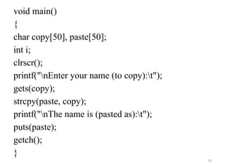 16
void main()
{
char copy[50], paste[50];
int i;
clrscr();
printf("nEnter your name (to copy):t");
gets(copy);
strcpy(paste, copy);
printf("nThe name is (pasted as):t");
puts(paste);
getch();
}
 