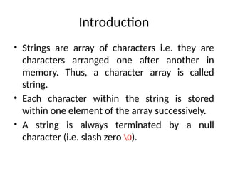• Strings are array of characters i.e. they are
characters arranged one after another in
memory. Thus, a character array is called
string.
• Each character within the string is stored
within one element of the array successively.
• A string is always terminated by a null
character (i.e. slash zero 0).
Introduction
 