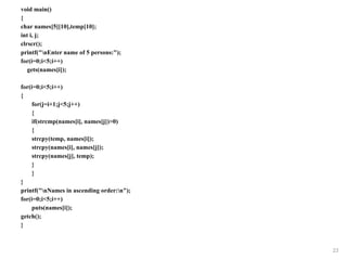 void main()
{
char names[5][10],temp[10];
int i, j;
clrscr();
printf("nEnter name of 5 persons:");
for(i=0;i<5;i++)
gets(names[i]);
for(i=0;i<5;i++)
{
for(j=i+1;j<5;j++)
{
if(strcmp(names[i], names[j])>0)
{
strcpy(temp, names[i]);
strcpy(names[i], names[j]);
strcpy(names[j], temp);
}
}
}
printf("nNames in ascending order:n");
for(i=0;i<5;i++)
puts(names[i]);
getch();
}
23
 