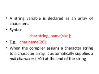 • A string variable is declared as an array of
characters.
• Syntax:
char string_name[size];
• E.g. char name[20];
• When the compiler assigns a character string
to a character array, it automatically supplies a
null character (‘0’) at the end of the string
 