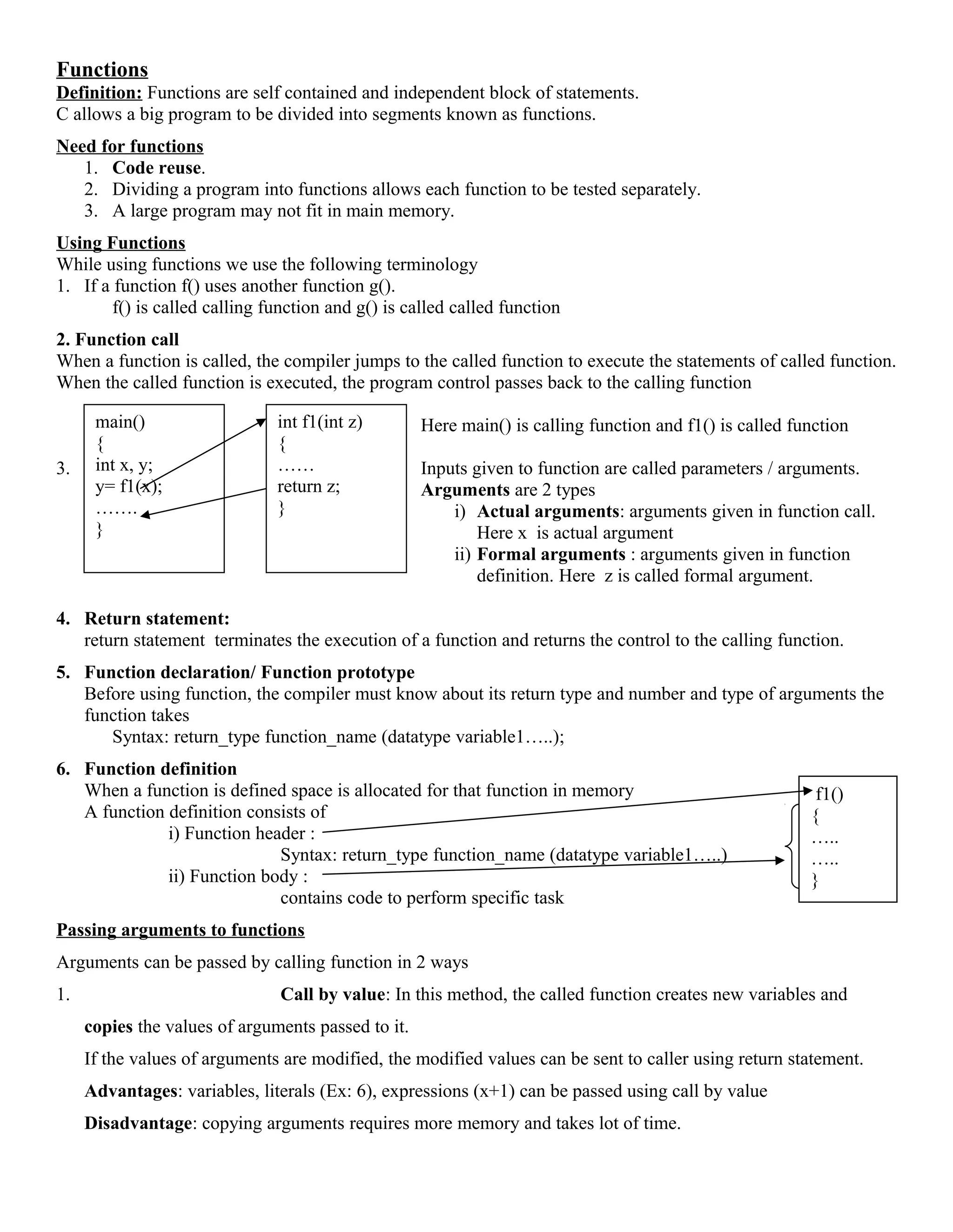 main()
{
int x, y;
y= f1(x);
…….
}
int f1(int z)
{
……
return z;
}
Functions
Definition: Functions are self contained and independent block of statements.
C allows a big program to be divided into segments known as functions.
Need for functions
1. Code reuse.
2. Dividing a program into functions allows each function to be tested separately.
3. A large program may not fit in main memory.
Using Functions
While using functions we use the following terminology
1. If a function f() uses another function g().
f() is called calling function and g() is called called function
2. Function call
When a function is called, the compiler jumps to the called function to execute the statements of called function.
When the called function is executed, the program control passes back to the calling function
Here main() is calling function and f1() is called function
3. Inputs given to function are called parameters / arguments.
Arguments are 2 types
i) Actual arguments: arguments given in function call.
Here x is actual argument
ii) Formal arguments : arguments given in function
definition. Here z is called formal argument.
4. Return statement:
return statement terminates the execution of a function and returns the control to the calling function.
5. Function declaration/ Function prototype
Before using function, the compiler must know about its return type and number and type of arguments the
function takes
Syntax: return_type function_name (datatype variable1…..);
6. Function definition
When a function is defined space is allocated for that function in memory
A function definition consists of
i) Function header :
Syntax: return_type function_name (datatype variable1…..)
ii) Function body :
contains code to perform specific task
Passing arguments to functions
Arguments can be passed by calling function in 2 ways
1. Call by value: In this method, the called function creates new variables and
copies the values of arguments passed to it.
If the values of arguments are modified, the modified values can be sent to caller using return statement.
Advantages: variables, literals (Ex: 6), expressions (x+1) can be passed using call by value
Disadvantage: copying arguments requires more memory and takes lot of time.
f1()
{
…..
…..
}
 
