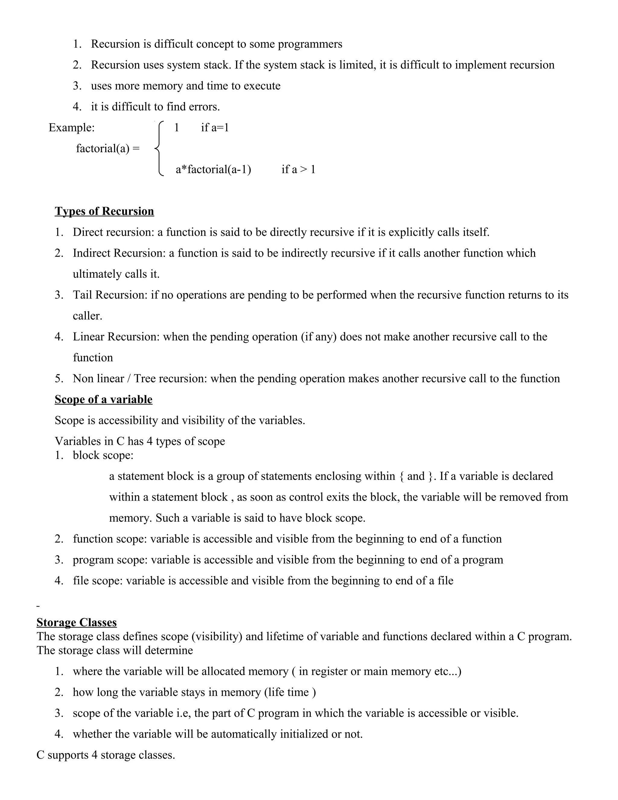 1. Recursion is difficult concept to some programmers
2. Recursion uses system stack. If the system stack is limited, it is difficult to implement recursion
3. uses more memory and time to execute
4. it is difficult to find errors.
Example: 1 if a=1
factorial(a) =
a*factorial(a-1) if a > 1
Types of Recursion
1. Direct recursion: a function is said to be directly recursive if it is explicitly calls itself.
2. Indirect Recursion: a function is said to be indirectly recursive if it calls another function which
ultimately calls it.
3. Tail Recursion: if no operations are pending to be performed when the recursive function returns to its
caller.
4. Linear Recursion: when the pending operation (if any) does not make another recursive call to the
function
5. Non linear / Tree recursion: when the pending operation makes another recursive call to the function
Scope of a variable
Scope is accessibility and visibility of the variables.
Variables in C has 4 types of scope
1. block scope:
a statement block is a group of statements enclosing within { and }. If a variable is declared
within a statement block , as soon as control exits the block, the variable will be removed from
memory. Such a variable is said to have block scope.
2. function scope: variable is accessible and visible from the beginning to end of a function
3. program scope: variable is accessible and visible from the beginning to end of a program
4. file scope: variable is accessible and visible from the beginning to end of a file
Storage Classes
The storage class defines scope (visibility) and lifetime of variable and functions declared within a C program.
The storage class will determine
1. where the variable will be allocated memory ( in register or main memory etc...)
2. how long the variable stays in memory (life time )
3. scope of the variable i.e, the part of C program in which the variable is accessible or visible.
4. whether the variable will be automatically initialized or not.
C supports 4 storage classes.
 