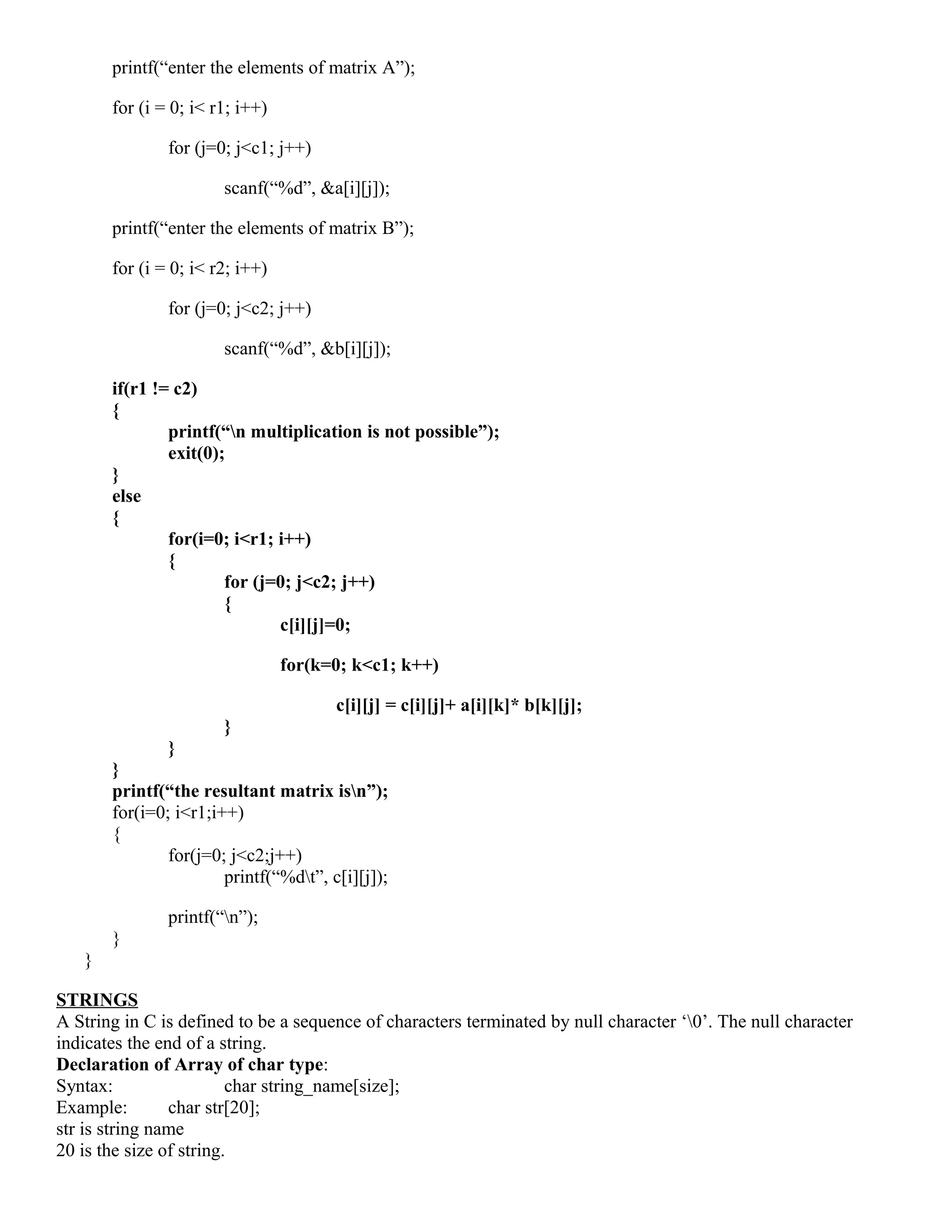 printf(“enter the elements of matrix A”);
for (i = 0; i< r1; i++)
for (j=0; j<c1; j++)
scanf(“%d”, &a[i][j]);
printf(“enter the elements of matrix B”);
for (i = 0; i< r2; i++)
for (j=0; j<c2; j++)
scanf(“%d”, &b[i][j]);
if(r1 != c2)
{
printf(“n multiplication is not possible”);
exit(0);
}
else
{
for(i=0; i<r1; i++)
{
for (j=0; j<c2; j++)
{
c[i][j]=0;
for(k=0; k<c1; k++)
c[i][j] = c[i][j]+ a[i][k]* b[k][j];
}
}
}
printf(“the resultant matrix isn”);
for(i=0; i<r1;i++)
{
for(j=0; j<c2;j++)
printf(“%dt”, c[i][j]);
printf(“n”);
}
}
STRINGS
A String in C is defined to be a sequence of characters terminated by null character ‘0’. The null character
indicates the end of a string.
Declaration of Array of char type:
Syntax: char string_name[size];
Example: char str[20];
str is string name
20 is the size of string.
 
