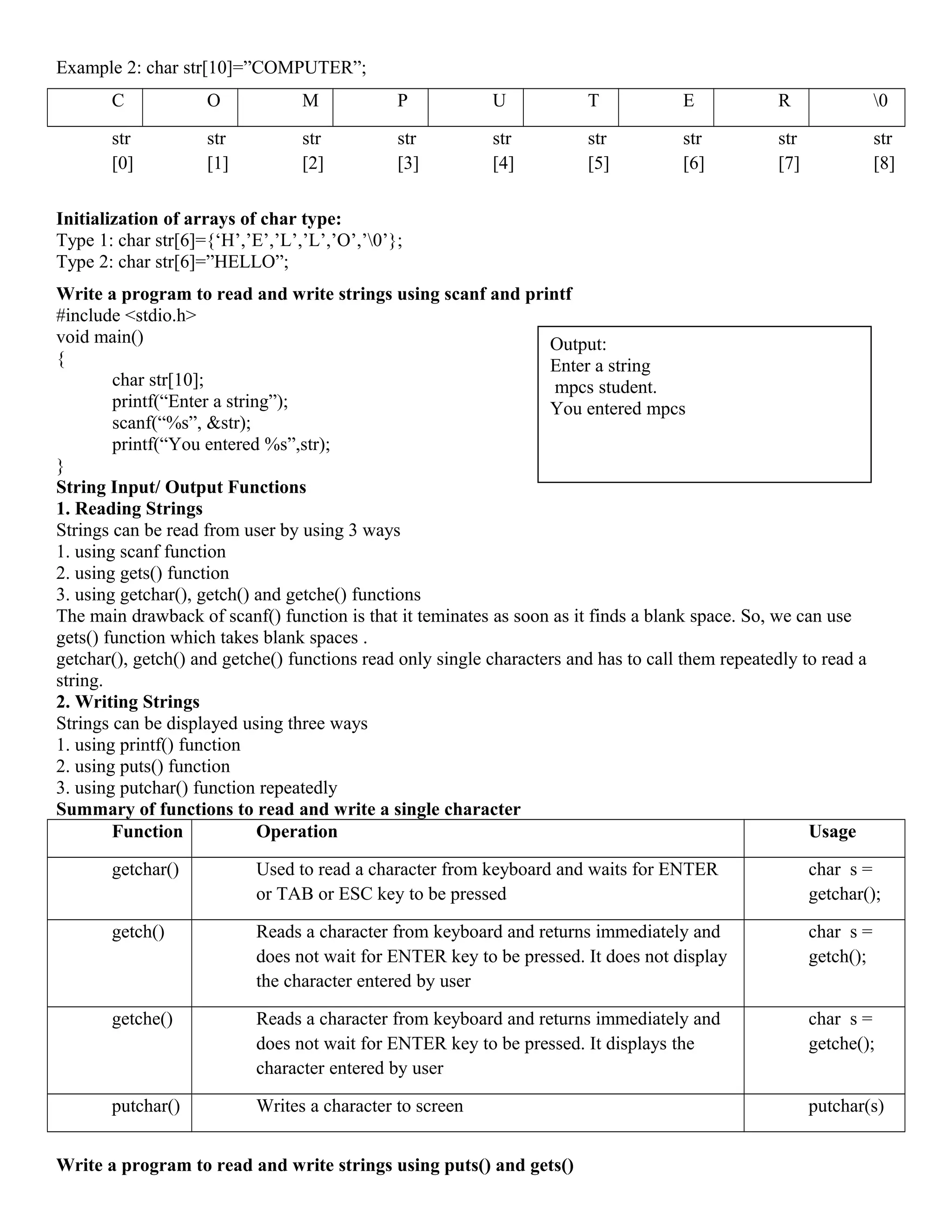 Example 2: char str[10]=”COMPUTER”;
C O M P U T E R 0
str
[0]
str
[1]
str
[2]
str
[3]
str
[4]
str
[5]
str
[6]
str
[7]
str
[8]
Initialization of arrays of char type:
Type 1: char str[6]={‘H’,’E’,’L’,’L’,’O’,’0’};
Type 2: char str[6]=”HELLO”;
Write a program to read and write strings using scanf and printf
#include <stdio.h>
void main()
{
char str[10];
printf(“Enter a string”);
scanf(“%s”, &str);
printf(“You entered %s”,str);
}
String Input/ Output Functions
1. Reading Strings
Strings can be read from user by using 3 ways
1. using scanf function
2. using gets() function
3. using getchar(), getch() and getche() functions
The main drawback of scanf() function is that it teminates as soon as it finds a blank space. So, we can use
gets() function which takes blank spaces .
getchar(), getch() and getche() functions read only single characters and has to call them repeatedly to read a
string.
2. Writing Strings
Strings can be displayed using three ways
1. using printf() function
2. using puts() function
3. using putchar() function repeatedly
Summary of functions to read and write a single character
Function Operation Usage
getchar() Used to read a character from keyboard and waits for ENTER
or TAB or ESC key to be pressed
char s =
getchar();
getch() Reads a character from keyboard and returns immediately and
does not wait for ENTER key to be pressed. It does not display
the character entered by user
char s =
getch();
getche() Reads a character from keyboard and returns immediately and
does not wait for ENTER key to be pressed. It displays the
character entered by user
char s =
getche();
putchar() Writes a character to screen putchar(s)
Write a program to read and write strings using puts() and gets()
Output:
Enter a string
mpcs student.
You entered mpcs
 