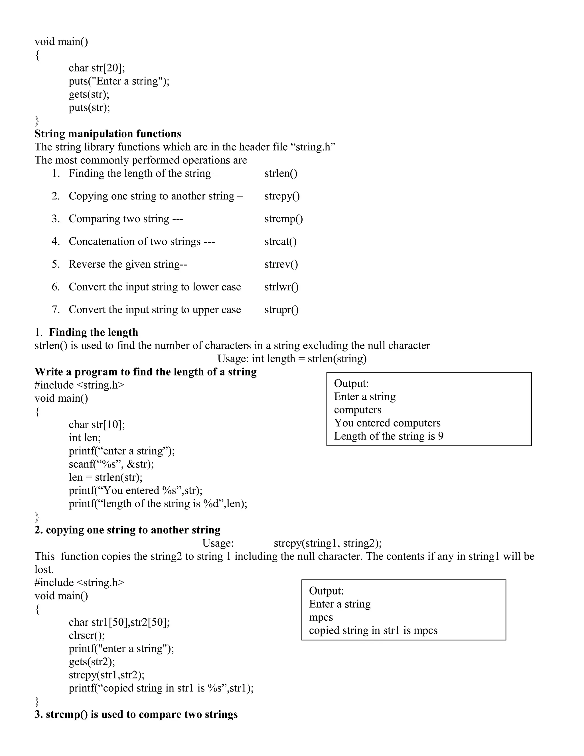 void main()
{
char str[20];
puts("Enter a string");
gets(str);
puts(str);
}
String manipulation functions
The string library functions which are in the header file “string.h”
The most commonly performed operations are
1. Finding the length of the string – strlen()
2. Copying one string to another string – strcpy()
3. Comparing two string --- strcmp()
4. Concatenation of two strings --- strcat()
5. Reverse the given string-- strrev()
6. Convert the input string to lower case strlwr()
7. Convert the input string to upper case strupr()
1. Finding the length
strlen() is used to find the number of characters in a string excluding the null character
Usage: int length = strlen(string)
Write a program to find the length of a string
#include <string.h>
void main()
{
char str[10];
int len;
printf(“enter a string”);
scanf(“%s”, &str);
len = strlen(str);
printf(“You entered %s”,str);
printf(“length of the string is %d”,len);
}
2. copying one string to another string
Usage: strcpy(string1, string2);
This function copies the string2 to string 1 including the null character. The contents if any in string1 will be
lost.
#include <string.h>
void main()
{
char str1[50],str2[50];
clrscr();
printf("enter a string");
gets(str2);
strcpy(str1,str2);
printf(“copied string in str1 is %s”,str1);
}
3. strcmp() is used to compare two strings
Output:
Enter a string
computers
You entered computers
Length of the string is 9
Output:
Enter a string
mpcs
copied string in str1 is mpcs
 