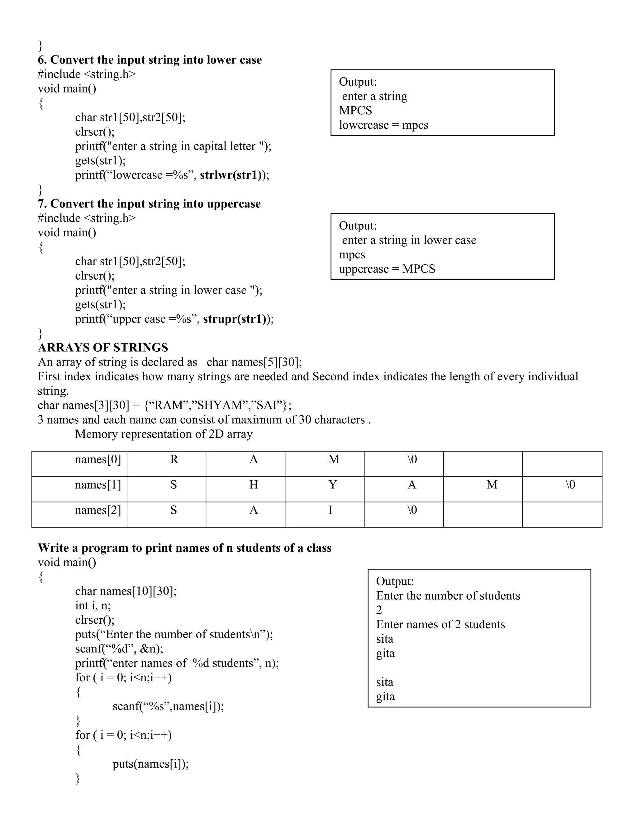 }
6. Convert the input string into lower case
#include <string.h>
void main()
{
char str1[50],str2[50];
clrscr();
printf("enter a string in capital letter ");
gets(str1);
printf(“lowercase =%s”, strlwr(str1));
}
7. Convert the input string into uppercase
#include <string.h>
void main()
{
char str1[50],str2[50];
clrscr();
printf("enter a string in lower case ");
gets(str1);
printf(“upper case =%s”, strupr(str1));
}
ARRAYS OF STRINGS
An array of string is declared as char names[5][30];
First index indicates how many strings are needed and Second index indicates the length of every individual
string.
char names[3][30] = {“RAM”,”SHYAM”,”SAI”};
3 names and each name can consist of maximum of 30 characters .
Memory representation of 2D array
names[0] R A M 0
names[1] S H Y A M 0
names[2] S A I 0
Write a program to print names of n students of a class
void main()
{
char names[10][30];
int i, n;
clrscr();
puts(“Enter the number of studentsn”);
scanf(“%d”, &n);
printf(“enter names of %d students”, n);
for ( i = 0; i<n;i++)
{
scanf(“%s”,names[i]);
}
for ( i = 0; i<n;i++)
{
puts(names[i]);
}
Output:
Enter the number of students
2
Enter names of 2 students
sita
gita
sita
gita
Output:
enter a string
MPCS
lowercase = mpcs
Output:
enter a string in lower case
mpcs
uppercase = MPCS
 