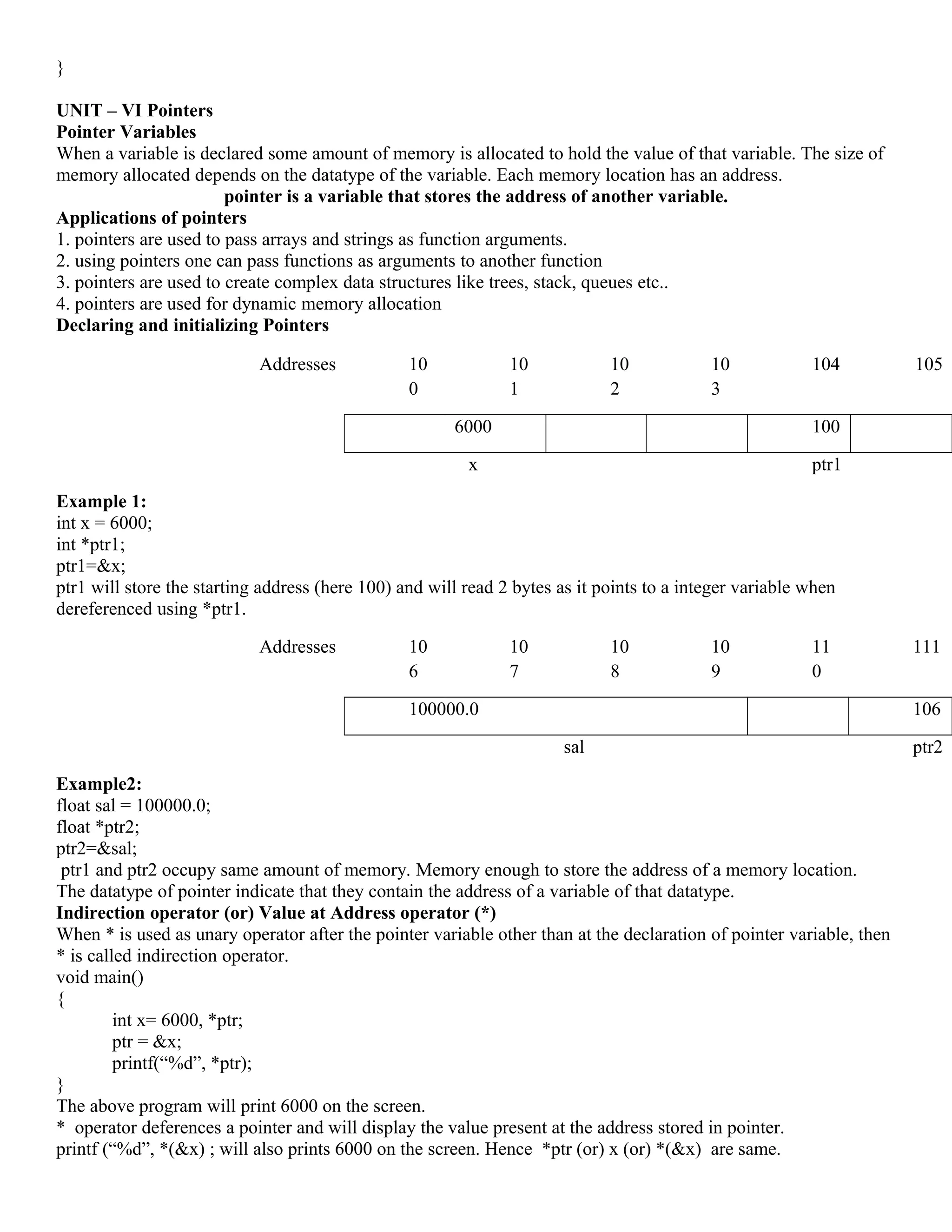 }
UNIT – VI Pointers
Pointer Variables
When a variable is declared some amount of memory is allocated to hold the value of that variable. The size of
memory allocated depends on the datatype of the variable. Each memory location has an address.
pointer is a variable that stores the address of another variable.
Applications of pointers
1. pointers are used to pass arrays and strings as function arguments.
2. using pointers one can pass functions as arguments to another function
3. pointers are used to create complex data structures like trees, stack, queues etc..
4. pointers are used for dynamic memory allocation
Declaring and initializing Pointers
Example 1:
int x = 6000;
int *ptr1;
ptr1=&x;
ptr1 will store the starting address (here 100) and will read 2 bytes as it points to a integer variable when
dereferenced using *ptr1.
Example2:
float sal = 100000.0;
float *ptr2;
ptr2=&sal;
ptr1 and ptr2 occupy same amount of memory. Memory enough to store the address of a memory location.
The datatype of pointer indicate that they contain the address of a variable of that datatype.
Indirection operator (or) Value at Address operator (*)
When * is used as unary operator after the pointer variable other than at the declaration of pointer variable, then
* is called indirection operator.
void main()
{
int x= 6000, *ptr;
ptr = &x;
printf(“%d”, *ptr);
}
The above program will print 6000 on the screen.
* operator deferences a pointer and will display the value present at the address stored in pointer.
printf (“%d”, *(&x) ; will also prints 6000 on the screen. Hence *ptr (or) x (or) *(&x) are same.
Addresses 10
0
10
1
10
2
10
3
104 105
6000 100
x ptr1
Addresses 10
6
10
7
10
8
10
9
11
0
111
100000.0 106
sal ptr2
 