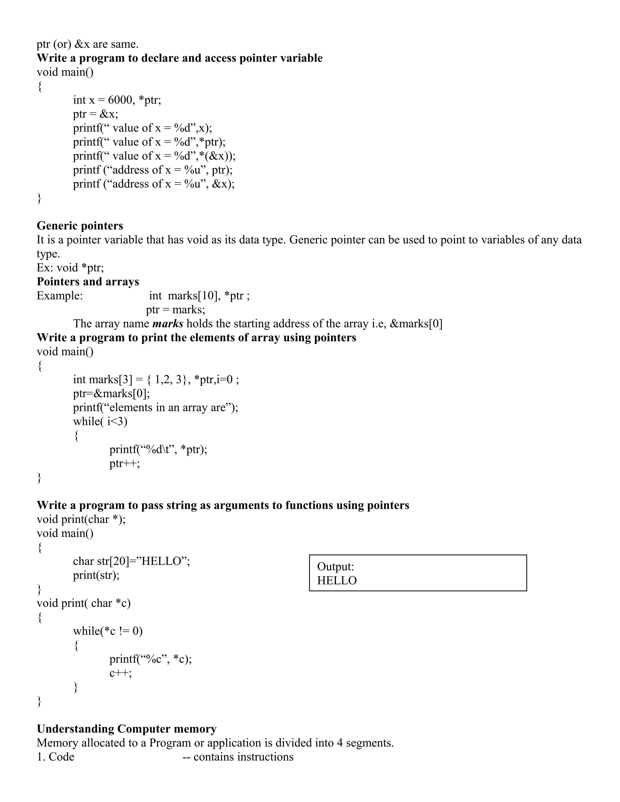 ptr (or) &x are same.
Write a program to declare and access pointer variable
void main()
{
int x = 6000, *ptr;
ptr = &x;
printf(“ value of x = %d”,x);
printf(“ value of x = %d”,*ptr);
printf(“ value of x = %d”,*(&x));
printf (“address of x = %u”, ptr);
printf (“address of x = %u”, &x);
}
Generic pointers
It is a pointer variable that has void as its data type. Generic pointer can be used to point to variables of any data
type.
Ex: void *ptr;
Pointers and arrays
Example: int marks[10], *ptr ;
ptr = marks;
The array name marks holds the starting address of the array i.e, &marks[0]
Write a program to print the elements of array using pointers
void main()
{
int marks[3] = { 1,2, 3}, *ptr,i=0 ;
ptr=&marks[0];
printf(“elements in an array are”);
while( i<3)
{
printf(“%dt”, *ptr);
ptr++;
}
Write a program to pass string as arguments to functions using pointers
void print(char *);
void main()
{
char str[20]=”HELLO”;
print(str);
}
void print( char *c)
{
while(*c != 0)
{
printf(“%c”, *c);
c++;
}
}
Understanding Computer memory
Memory allocated to a Program or application is divided into 4 segments.
1. Code -- contains instructions
Output:
HELLO
 