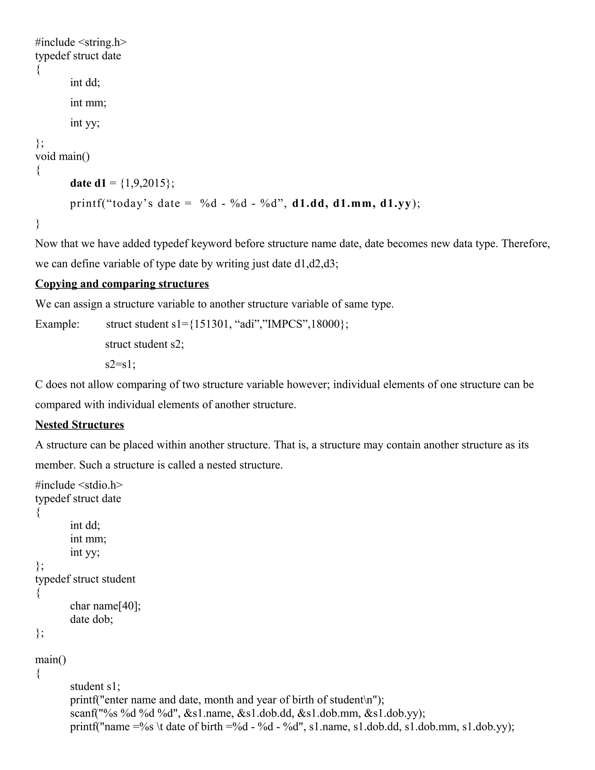 #include <string.h>
typedef struct date
{
int dd;
int mm;
int yy;
};
void main()
{
date d1 = {1,9,2015};
printf(“today’s date = %d - %d - %d”, d1.dd, d1.mm, d1.yy);
}
Now that we have added typedef keyword before structure name date, date becomes new data type. Therefore,
we can define variable of type date by writing just date d1,d2,d3;
Copying and comparing structures
We can assign a structure variable to another structure variable of same type.
Example: struct student s1={151301, “adi”,”IMPCS”,18000};
struct student s2;
s2=s1;
C does not allow comparing of two structure variable however; individual elements of one structure can be
compared with individual elements of another structure.
Nested Structures
A structure can be placed within another structure. That is, a structure may contain another structure as its
member. Such a structure is called a nested structure.
#include <stdio.h>
typedef struct date
{
int dd;
int mm;
int yy;
};
typedef struct student
{
char name[40];
date dob;
};
main()
{
student s1;
printf("enter name and date, month and year of birth of studentn");
scanf("%s %d %d %d", &s1.name, &s1.dob.dd, &s1.dob.mm, &s1.dob.yy);
printf("name =%s t date of birth =%d - %d - %d", s1.name, s1.dob.dd, s1.dob.mm, s1.dob.yy);
 