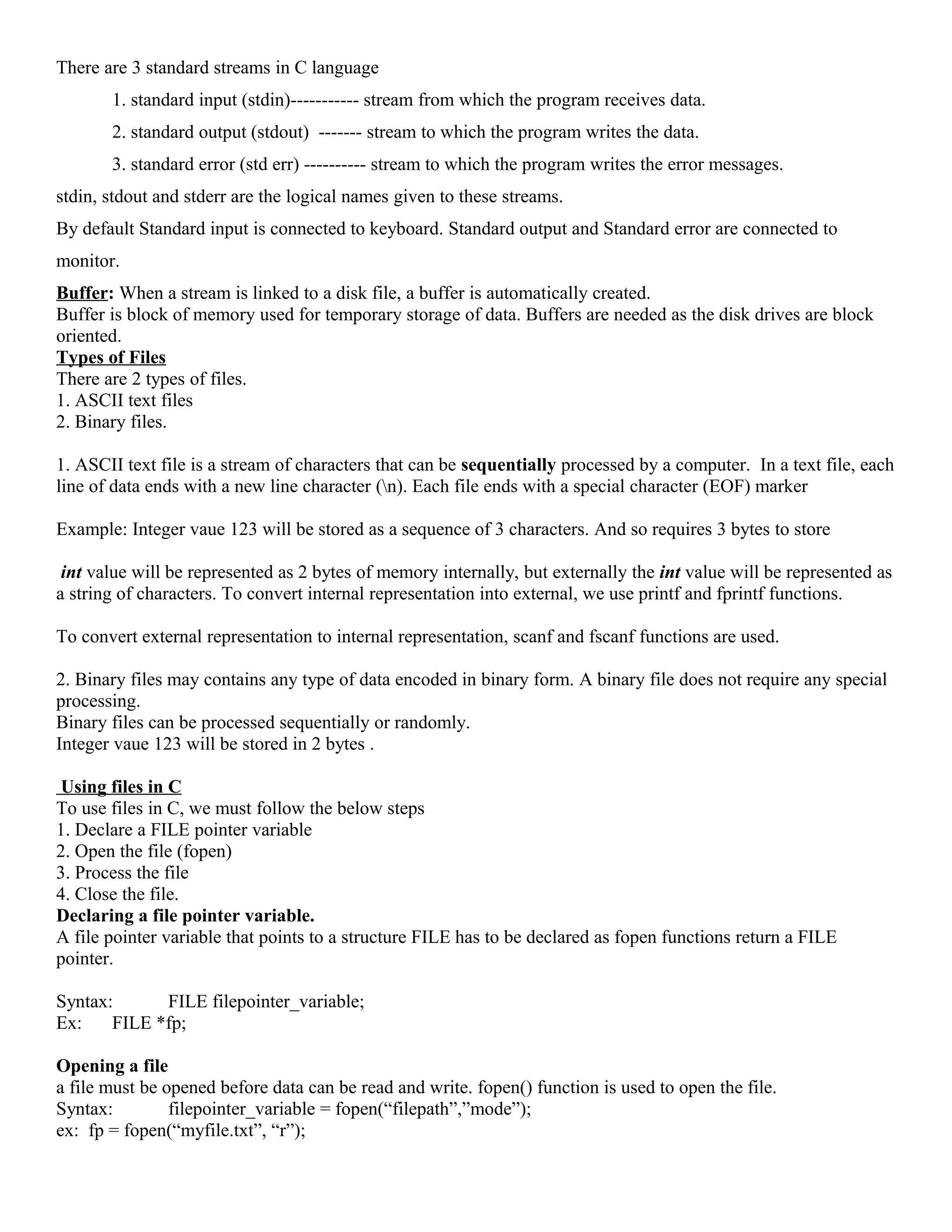 There are 3 standard streams in C language
1. standard input (stdin)----------- stream from which the program receives data.
2. standard output (stdout) ------- stream to which the program writes the data.
3. standard error (std err) ---------- stream to which the program writes the error messages.
stdin, stdout and stderr are the logical names given to these streams.
By default Standard input is connected to keyboard. Standard output and Standard error are connected to
monitor.
Buffer: When a stream is linked to a disk file, a buffer is automatically created.
Buffer is block of memory used for temporary storage of data. Buffers are needed as the disk drives are block
oriented.
Types of Files
There are 2 types of files.
1. ASCII text files
2. Binary files.
1. ASCII text file is a stream of characters that can be sequentially processed by a computer. In a text file, each
line of data ends with a new line character (n). Each file ends with a special character (EOF) marker
Example: Integer vaue 123 will be stored as a sequence of 3 characters. And so requires 3 bytes to store
int value will be represented as 2 bytes of memory internally, but externally the int value will be represented as
a string of characters. To convert internal representation into external, we use printf and fprintf functions.
To convert external representation to internal representation, scanf and fscanf functions are used.
2. Binary files may contains any type of data encoded in binary form. A binary file does not require any special
processing.
Binary files can be processed sequentially or randomly.
Integer vaue 123 will be stored in 2 bytes .
Using files in C
To use files in C, we must follow the below steps
1. Declare a FILE pointer variable
2. Open the file (fopen)
3. Process the file
4. Close the file.
Declaring a file pointer variable.
A file pointer variable that points to a structure FILE has to be declared as fopen functions return a FILE
pointer.
Syntax: FILE filepointer_variable;
Ex: FILE *fp;
Opening a file
a file must be opened before data can be read and write. fopen() function is used to open the file.
Syntax: filepointer_variable = fopen(“filepath”,”mode”);
ex: fp = fopen(“myfile.txt”, “r”);
 