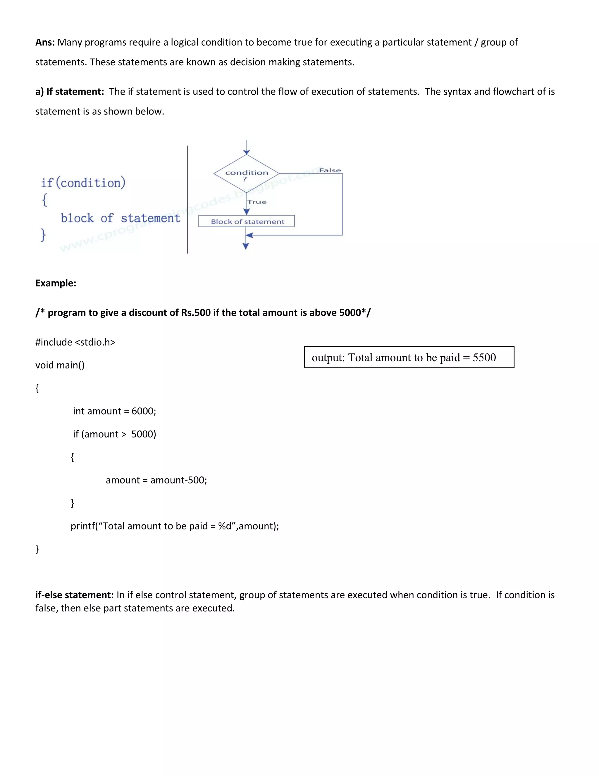Ans: Many programs require a logical condition to become true for executing a particular statement / group of
statements. These statements are known as decision making statements.
a) If statement: The if statement is used to control the flow of execution of statements. The syntax and flowchart of is
statement is as shown below.
Example:
/* program to give a discount of Rs.500 if the total amount is above 5000*/
#include <stdio.h>
void main()
{
int amount = 6000;
if (amount > 5000)
{
amount = amount-500;
}
printf(“Total amount to be paid = %d”,amount);
}
if-else statement: In if else control statement, group of statements are executed when condition is true. If condition is
false, then else part statements are executed.
output: Total amount to be paid = 5500
 