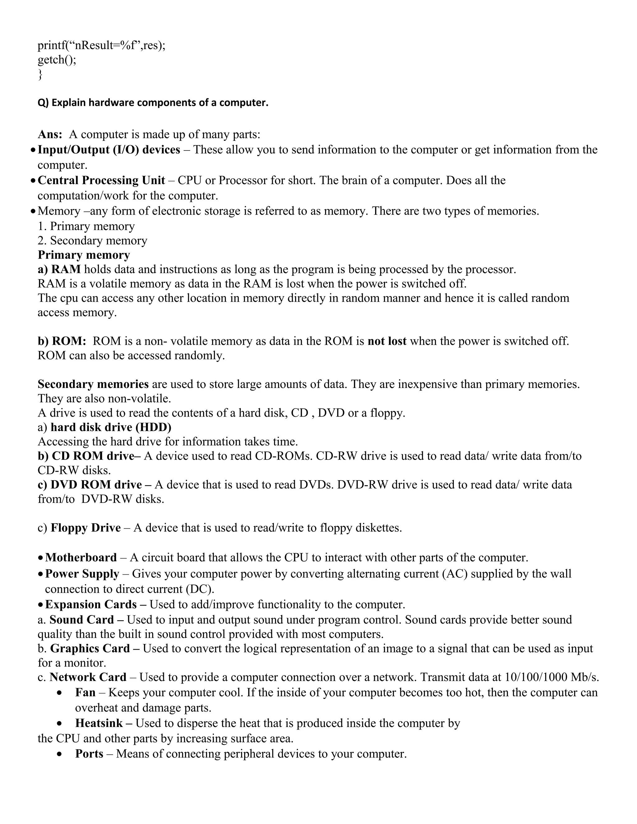 printf(“nResult=%f”,res);
getch();
}
Q) Explain hardware components of a computer.
Ans: A computer is made up of many parts:
•Input/Output (I/O) devices – These allow you to send information to the computer or get information from the
computer.
•Central Processing Unit – CPU or Processor for short. The brain of a computer. Does all the
computation/work for the computer.
•Memory –any form of electronic storage is referred to as memory. There are two types of memories.
1. Primary memory
2. Secondary memory
Primary memory
a) RAM holds data and instructions as long as the program is being processed by the processor.
RAM is a volatile memory as data in the RAM is lost when the power is switched off.
The cpu can access any other location in memory directly in random manner and hence it is called random
access memory.
b) ROM: ROM is a non- volatile memory as data in the ROM is not lost when the power is switched off.
ROM can also be accessed randomly.
Secondary memories are used to store large amounts of data. They are inexpensive than primary memories.
They are also non-volatile.
A drive is used to read the contents of a hard disk, CD , DVD or a floppy.
a) hard disk drive (HDD)
Accessing the hard drive for information takes time.
b) CD ROM drive– A device used to read CD-ROMs. CD-RW drive is used to read data/ write data from/to
CD-RW disks.
c) DVD ROM drive – A device that is used to read DVDs. DVD-RW drive is used to read data/ write data
from/to DVD-RW disks.
c) Floppy Drive – A device that is used to read/write to floppy diskettes.
•Motherboard – A circuit board that allows the CPU to interact with other parts of the computer.
•Power Supply – Gives your computer power by converting alternating current (AC) supplied by the wall
connection to direct current (DC).
•Expansion Cards – Used to add/improve functionality to the computer.
a. Sound Card – Used to input and output sound under program control. Sound cards provide better sound
quality than the built in sound control provided with most computers.
b. Graphics Card – Used to convert the logical representation of an image to a signal that can be used as input
for a monitor.
c. Network Card – Used to provide a computer connection over a network. Transmit data at 10/100/1000 Mb/s.
• Fan – Keeps your computer cool. If the inside of your computer becomes too hot, then the computer can
overheat and damage parts.
• Heatsink – Used to disperse the heat that is produced inside the computer by
the CPU and other parts by increasing surface area.
• Ports – Means of connecting peripheral devices to your computer.
 
