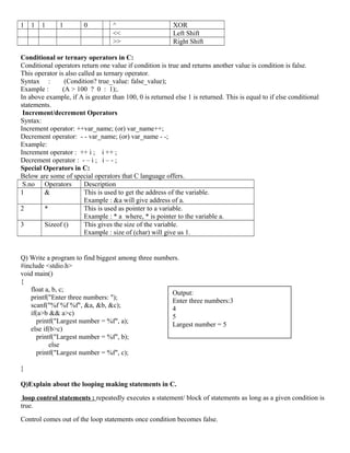 1 1 1 1 0 ^ XOR
<< Left Shift
>> Right Shift
Conditional or ternary operators in C:
Conditional operators return one value if condition is true and returns another value is condition is false.
This operator is also called as ternary operator.
Syntax : (Condition? true_value: false_value);
Example : (A > 100 ? 0 : 1);.
In above example, if A is greater than 100, 0 is returned else 1 is returned. This is equal to if else conditional
statements.
Increment/decrement Operators
Syntax:
Increment operator: ++var_name; (or) var_name++;
Decrement operator: - - var_name; (or) var_name - -;
Example:
Increment operator : ++ i ; i ++ ;
Decrement operator : - – i ; i – - ;
Special Operators in C:
Below are some of special operators that C language offers.
S.no Operators Description
1 & This is used to get the address of the variable.
Example : &a will give address of a.
2 * This is used as pointer to a variable.
Example : * a where, * is pointer to the variable a.
3 Sizeof () This gives the size of the variable.
Example : size of (char) will give us 1.
Q) Write a program to find biggest among three numbers.
#include <stdio.h>
void main()
{
float a, b, c;
printf("Enter three numbers: ");
scanf("%f %f %f", &a, &b, &c);
if(a>b && a>c)
printf("Largest number = %f", a);
else if(b>c)
printf("Largest number = %f", b);
else
printf("Largest number = %f", c);
}
Q)Explain about the looping making statements in C.
loop control statements : repeatedly executes a statement/ block of statements as long as a given condition is
true.
Control comes out of the loop statements once condition becomes false.
Output:
Enter three numbers:3
4
5
Largest number = 5
 
