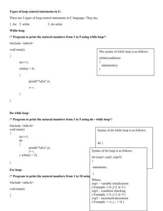 Types of loop control statements in C:
There are 3 types of loop control statements in C language. They are,
1. for 2. while 3. do while
While loop:
/* Program to print the natural numbers from 1 to 5 using while loop*/
#include <stdio.h>
void main()
{
int i=1;
while(i < 5)
{
printf(“%dn”,i);
i++;
}
}
Do while loop:
/* Program to print the natural numbers from 1 to 5 using do - while loop*/
#include <stdio.h>
void main()
{
int i=1;
do
{
printf(“%dn”,i);
i++;
} while(i < 5);
}
For loop:
/* Program to print the natural numbers from 1 to 10 using for loop*/
#include <stdio.h>
void main()
{
Syntax of do while loop is as follows:
do {
statements;
}
while (condition);
The syntax of while loop is as follows:
while(condition)
{
statement(s);
}
Syntax of for loop is as follows:
for (exp1; exp2; expr3)
{
statements;
}
Where,
exp1 – variable initialization
( Example: i=0, j=2, k=3 )
exp2 – condition checking
( Example: i>5, j<3, k=3 )
exp3 – increment/decrement
( Example: ++i, j–, ++k )
 