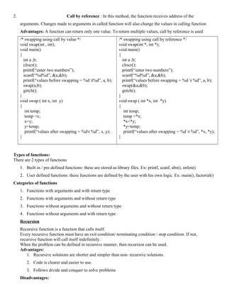 2. Call by reference : In this method, the function receives address of the
arguments. Changes made to arguments in called function will also change the values in calling function
Advantages: A function can return only one value. To return multiple values, call by reference is used
/* swapping using call by value */
void swap(int , int);
void main()
{
int a ,b;
clrscr();
printf(“enter two numbers”);
scanf(“%d%d”, &a,&b);
printf(“values before swapping = %d t%d”, a, b);
swap(a,b);
getch();
}
void swap ( int x, int y)
{
int temp;
temp =x;
x=y;
y=temp;
printf(“values after swapping = %dt %d”, x, y);
}
/* swapping using call by reference */
void swap(int *, int *);
void main()
{
int a ,b;
clrscr();
printf(“enter two numbers”);
scanf(“%d%d”, &a,&b);
printf(“values before swapping = %d t %d”, a, b);
swap(&a,&b);
getch();
}
void swap ( int *x, int *y)
{
int temp;
temp =*x;
*x=*y;
*y=temp;
printf(“values after swapping = %d t %d”, *x, *y);
}
Types of functions:
There are 2 types of functions
1. Built in / pre-defined functions: these are stored as library files. Ex: printf, scanf, abs(), strlen()
2. User defined functions: these functions are defined by the user with his own logic. Ex: main(), factorial()
Categories of functions
1. Functions with arguments and with return type
2. Functions with arguments and without return type
3. Functions without arguments and without return type
4. Functions without arguments and with return type
Recursion
Recursive function is a function that calls itself.
Every recursive function must have an exit condition/ terminating condition / stop condition. If not,
recursive function will call itself indefinitely.
When the problem can be defined in recursive manner, then recursion can be used.
Advantages:
1. Recursive solutions are shorter and simpler than non- recursive solutions.
2. Code is clearer and easier to use.
3. Follows divide and conquer to solve problems
Disadvantages:
 