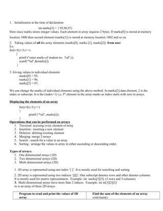 1. Initialization at the time of declaration
int marks[3] = { 95,96,97}
Here since marks stores integer values. Each element in array requires 2 bytes. If marks[0] is stored at memory
location 1000 then second element (marks[1]) is stored at memory location 1002 and so on.
2. Taking values of all the array elements (marks[0], marks [1], marks[2]) from user
Ex:
for(i=0;i<3;i++)
{
printf (“enter marks of student no. %d”,i);
scanf(“%d”,&marks[i];
}
3. Giving values to individual elements
marks[0] = 95;
marks[1] = 96;
marks[2] = 97;
We can change the marks of individual elements using the above method. In marks[2] data element, 2 is the
index or subscript. It is the (index+1) i.e, 5th
element in the array marks as index starts with zero in arrays.
Displaying the elements of an array
for(i=0;i<5;i++)
{
printf (“%d”, marks[i]);
}
Operations that can be performed on arrays
1. Traversal: acessing every element of array
2. Insertion : inserting a new element
3. Deletion: deleting existing element
4. Merging: merge 2 arrays
5. Search : search for a value in an array
6. Sorting : arrange the values in array in either ascending or descending order.
Types of arrays:
1. One dimensional arrays (1D)
2. Two dimensional arrays (2D)
3. Multi dimensional arrays (3D)
1. 1D array is represented using one index ‘[ ]’ .It is mostly used for searching and sorting
2. 2D array is represented using two indexes ‘[][]’. One subscript denotes rows and other denotes columns.
It is mostly used for matrix representation. Example: int marks[3][3]; (3 rows and 3 columns)
3. Multi dimensional arrays have more than 2 indices. Example: int m[3][2][2]
m is an array of three 2D arrays.
Program to read and print the values of 1D
array
Find the sum of the elements of an array
void main()
 