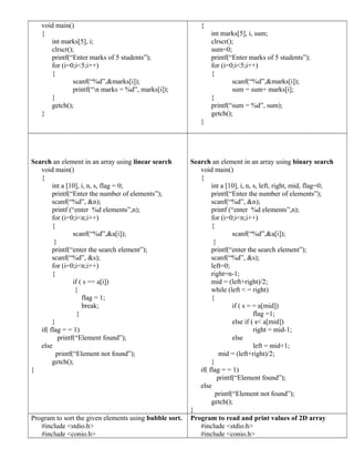 void main()
{
int marks[5], i;
clrscr();
printf(“Enter marks of 5 students”);
for (i=0;i<5;i++)
{
scanf(“%d”,&marks[i]);
printf(“n marks = %d”, marks[i]);
}
getch();
}
{
int marks[5], i, sum;
clrscr();
sum=0;
printf(“Enter marks of 5 students”);
for (i=0;i<5;i++)
{
scanf(“%d”,&marks[i]);
sum = sum+ marks[i];
}
printf(“sum = %d”, sum);
getch();
}
Search an element in an array using linear search
void main()
{
int a [10], i, n, s, flag = 0;
printf(“Enter the number of elements”);
scanf(“%d”, &n);
printf (“enter %d elements”,n);
for (i=0;i<n;i++)
{
scanf(“%d”,&a[i]);
}
printf(“enter the search element”);
scanf(“%d”, &s);
for (i=0;i<n;i++)
{
if ( s == a[i])
{
flag = 1;
break;
}
}
if( flag = = 1)
printf(“Element found”);
else
printf(“Element not found”);
getch();
}
Search an element in an array using binary search
void main()
{
int a [10], i, n, s, left, right, mid, flag=0;
printf(“Enter the number of elements”);
scanf(“%d”, &n);
printf (“enter %d elements”,n);
for (i=0;i<n;i++)
{
scanf(“%d”,&a[i]);
}
printf(“enter the search element”);
scanf(“%d”, &s);
left=0;
right=n-1;
mid = (left+right)/2;
while (left < = right)
{
if ( s = = a[mid])
flag =1;
else if ( s< a[mid])
right = mid-1;
else
left = mid+1;
mid = (left+right)/2;
}
if( flag = = 1)
printf(“Element found”);
else
printf(“Element not found”);
getch();
}
Program to sort the given elements using bubble sort.
#include <stdio.h>
#include <conio.h>
Program to read and print values of 2D array
#include <stdio.h>
#include <conio.h>
 