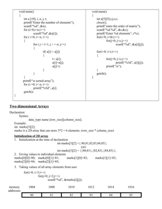 void main()
{
int a [10], i, n, j, t;
printf(“Enter the number of elements”);
scanf(“%d”, &n);
for (i=0;i<n;i++)
scanf(“%d”,&a[i]);
for ( i=0; i< n; i++)
{
for ( j = i+1; j < = n; j++)
{
if( a[i] > a[j])
{
t= a[i];
a[i]=a[j];
a[j]=t;
}
}
}
printf(“n sorted array”);
for (i =0; i< n; i++)
printf(“%5d”, a[i];
getch();
}
void main()
{
int a[5][5],i,j,r,c;
clrscr();
printf(“enter the order of matrix”);
scanf(“%d %d”, &r,&c);
printf(“Enter %d elements”, r*c);
for(i=0; i<0r;i++)
for(j=0; j<c;j++)
scanf(“%d”, &a[i][j]);
for(i=0; i<r;i++)
{
for(j=0; j<c;j++)
printf(“%3d”, a[i][j]);
printf(“n”);
}
getch();
}
Two dimensional Arrays
Declaration:
Syntax:
data_type name [row_size][column_size];
Example:
int marks[3][2];
marks is a 2D array that can store 3*2 = 6 elements. (row_size * column_size)
Initialization of 2D array
1. Initialization at the time of declaration
int marks[3][2] ={ 80,81,82,83,84,85};
(or)
int marks[3][2] = {{80,81},{82,83},{84,85}};
2. Giving values to individual elements
marks[0][0]=80; marks[0][1]=81; marks[1][0]=82; marks[1][1]=83;
marks[2][0]=84; marks[2][1]=85;
3. Taking values of all array elements from user
for(i=0; i<3;i++)
for(j=0; j<2;j++)
scanf(“%d”, &marks[i][j]);
memory
addresses
1004 1008 1010 1012 1014 1016
80 81 82 83 84 85
 