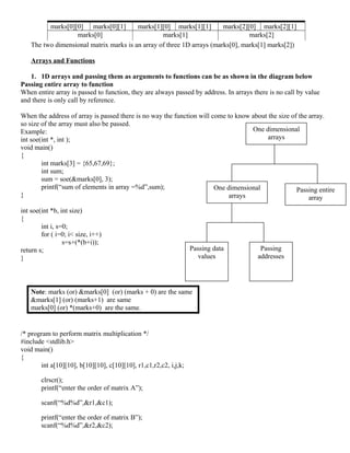 One dimensional
arrays
One dimensional
arrays
Passing entire
array
Passing data
values
Passing
addresses
marks[0][0] marks[0][1] marks[1][0] marks[1][1] marks[2][0] marks[2][1]
marks[0] marks[1] marks[2]
The two dimensional matrix marks is an array of three 1D arrays (marks[0], marks[1] marks[2])
Arrays and Functions
1. 1D arrays and passing them as arguments to functions can be as shown in the diagram below
Passing entire array to function
When entire array is passed to function, they are always passed by address. In arrays there is no call by value
and there is only call by reference.
When the address of array is passed there is no way the function will come to know about the size of the array.
so size of the array must also be passed.
Example:
int soe(int *, int );
void main()
{
int marks[3] = {65,67,69};
int sum;
sum = soe(&marks[0], 3);
printf(“sum of elements in array =%d”,sum);
}
int soe(int *b, int size)
{
int i, s=0;
for ( i=0; i< size, i++)
s=s+(*(b+i));
return s;
}
Note: marks (or) &marks[0] (or) (marks + 0) are the same
&marks[1] (or) (marks+1) are same
marks[0] (or) *(marks+0) are the same.
/* program to perform matrix multiplication */
#include <stdlib.h>
void main()
{
int a[10][10], b[10][10], c[10][10], r1,c1,r2,c2, i,j,k;
clrscr();
printf(“enter the order of matrix A”);
scanf(“%d%d”,&r1,&c1);
printf(“enter the order of matrix B”);
scanf(“%d%d”,&r2,&c2);
 