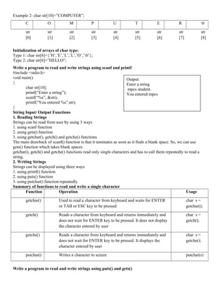 Example 2: char str[10]=”COMPUTER”;
C O M P U T E R 0
str
[0]
str
[1]
str
[2]
str
[3]
str
[4]
str
[5]
str
[6]
str
[7]
str
[8]
Initialization of arrays of char type:
Type 1: char str[6]={‘H’,’E’,’L’,’L’,’O’,’0’};
Type 2: char str[6]=”HELLO”;
Write a program to read and write strings using scanf and printf
#include <stdio.h>
void main()
{
char str[10];
printf(“Enter a string”);
scanf(“%s”, &str);
printf(“You entered %s”,str);
}
String Input/ Output Functions
1. Reading Strings
Strings can be read from user by using 3 ways
1. using scanf function
2. using gets() function
3. using getchar(), getch() and getche() functions
The main drawback of scanf() function is that it teminates as soon as it finds a blank space. So, we can use
gets() function which takes blank spaces .
getchar(), getch() and getche() functions read only single characters and has to call them repeatedly to read a
string.
2. Writing Strings
Strings can be displayed using three ways
1. using printf() function
2. using puts() function
3. using putchar() function repeatedly
Summary of functions to read and write a single character
Function Operation Usage
getchar() Used to read a character from keyboard and waits for ENTER
or TAB or ESC key to be pressed
char s =
getchar();
getch() Reads a character from keyboard and returns immediately and
does not wait for ENTER key to be pressed. It does not display
the character entered by user
char s =
getch();
getche() Reads a character from keyboard and returns immediately and
does not wait for ENTER key to be pressed. It displays the
character entered by user
char s =
getche();
putchar() Writes a character to screen putchar(s)
Write a program to read and write strings using puts() and gets()
Output:
Enter a string
mpcs student.
You entered mpcs
 