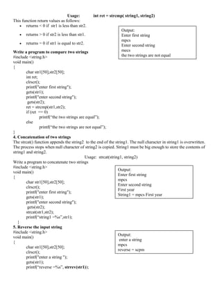 Usage: int ret = strcmp( string1, string2)
This function return values as follows:
• returns < 0 if str1 is less than str2.
• returns > 0 if str2 is less than str1.
• returns = 0 if str1 is equal to str2.
Write a program to compare two strings
#include <string.h>
void main()
{
char str1[50],str2[50];
int ret;
clrscr();
printf("enter first string");
gets(str1);
printf("enter second string");
gets(str2);
ret = strcmp(str1,str2);
if (ret == 0)
printf(“the two strings are equal”);
else
printf(“the two strings are not equal”);
}
4. Concatenation of two strings
The strcat() function appends the string2 to the end of the string1. The null character in string1 is overwritten.
The process stops when null character of string2 is copied. String1 must be big enough to store the contents of
string1 and string2.
Usage: strcat(string1, string2)
Write a program to concatenate two strings
#include <string.h>
void main()
{
char str1[50],str2[50];
clrscr();
printf("enter first string");
gets(str1);
printf("enter second string");
gets(str2);
strcat(str1,str2);
printf(“string1 =%s”,str1);
}
5. Reverse the input string
#include <string.h>
void main()
{
char str1[50],str2[50];
clrscr();
printf("enter a string ");
gets(str1);
printf(“reverse =%s”, strrev(str1));
Output:
Enter first string
mpcs
Enter second string
mecs
the two strings are not equal
Output:
Enter first string
mpcs
Enter second string
First year
String1 = mpcs First year
Output:
enter a string
mpcs
reverse = scpm
 