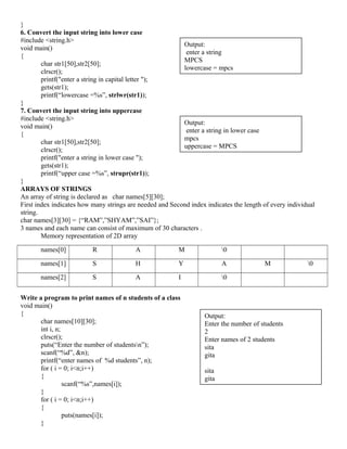 }
6. Convert the input string into lower case
#include <string.h>
void main()
{
char str1[50],str2[50];
clrscr();
printf("enter a string in capital letter ");
gets(str1);
printf(“lowercase =%s”, strlwr(str1));
}
7. Convert the input string into uppercase
#include <string.h>
void main()
{
char str1[50],str2[50];
clrscr();
printf("enter a string in lower case ");
gets(str1);
printf(“upper case =%s”, strupr(str1));
}
ARRAYS OF STRINGS
An array of string is declared as char names[5][30];
First index indicates how many strings are needed and Second index indicates the length of every individual
string.
char names[3][30] = {“RAM”,”SHYAM”,”SAI”};
3 names and each name can consist of maximum of 30 characters .
Memory representation of 2D array
names[0] R A M 0
names[1] S H Y A M 0
names[2] S A I 0
Write a program to print names of n students of a class
void main()
{
char names[10][30];
int i, n;
clrscr();
puts(“Enter the number of studentsn”);
scanf(“%d”, &n);
printf(“enter names of %d students”, n);
for ( i = 0; i<n;i++)
{
scanf(“%s”,names[i]);
}
for ( i = 0; i<n;i++)
{
puts(names[i]);
}
Output:
Enter the number of students
2
Enter names of 2 students
sita
gita
sita
gita
Output:
enter a string
MPCS
lowercase = mpcs
Output:
enter a string in lower case
mpcs
uppercase = MPCS
 